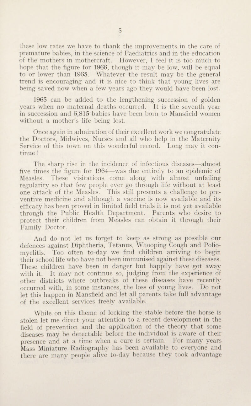 D •hese low rates we have to thank the improvements in the care of premature babies, in the science of Paediatrics and in the education of the mothers in mothercraft. However, I feel it is too much to hope that the figure for 1966, though it may be low, will be equal to or lower than 1965. Whatever the result may be the general trend is encouraging and it is nice to think that young lives are being saved now when a few years ago they would have been lost. 1965 can be added to the lengthening succession of golden years when no maternal deaths occurred. It is the seventli year in succession and 6,815 babies have been born to Mansfield women without a mother’s life being lost. Once again in admiration of their excellent work we congratulate the Doctors, Midwives, Nurses and all who help in the Maternity Service of this town on this wonderful record. Dong may it con¬ tinue ! The sharp rise in the incidence of infectious diseases—almost five times the figure for 1964 -was due entirely to an epidemic of ?vleasles. These visitations come along with almost unfailing regularity so that few people ever go through life without at least one attack of the Measles. This still presents a challenge to pre¬ ventive medicine and although a vaccine is now available and its efficacy has been proved in limited field trials it is not yet available through the Public Health Department. Parents who desire to protect their children from Measles can obtain it through their Family Doctor. And do not let us forget to keep as strong as possible our defences against Diphtheria, Tetanus, Whooping Cough and Polio¬ myelitis. Too often to-day we find children arriving to begin their school life who have not been immunised against these diseases. These children have been in danger but happily have got away with it. It may not continue so, judging from the experience of other districts where outbreaks of these diseases have recently occurred with, in some instances, the loss of young lives. Do not let this happen in Mansfield and let all parents take full advantage of the excellent services freely available. While on this theme of locking the stable before the horse is stolen let me direct your attention to a recent development in the field of prevention and the application of the theory that some diseases may be detectable before the individual is aware of their presence and at a time when a cure is certain. For many years Mass Miniature Radiography has been available to everyone and there are many people alive to-day because they took advantage