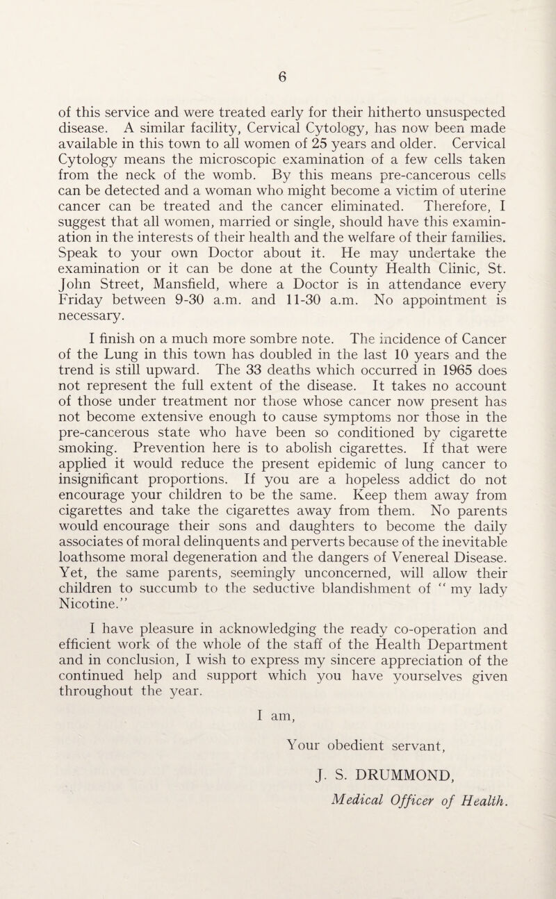 of this service and were treated early for their hitherto unsuspected disease. A similar facility, Cervical Cytology, has now been made available in this town to all women of 25 years and older. Cervical Cytology means the microscopic examination of a few cells taken from the neck of the womb. By this means pre-cancerous cells can be detected and a woman who might become a victim of uterine cancer can be treated and the cancer eliminated. Therefore, I suggest that all women, married or single, should have this examin¬ ation in the interests of their health and the welfare of their families. Speak to your own Doctor about it. He may undertake the examination or it can be done at the County Health Clinic, St. John Street, Mansfield, where a Doctor is in attendance every Friday between 9-30 a.m. and 11-30 a.m. No appointment is necessary. I finish on a much more sombre note. The incidence of Cancer of the Lung in this town has doubled in The last 10 years and the trend is still upward. The 33 deaths which occurred in 1965 does not represent the full extent of the disease. It takes no account of those under treatment nor those whose cancer now present has not become extensive enough to cause symptoms nor those in the pre-cancerous state who have been so conditioned by cigarette smoking. Prevention here is to abolish cigarettes. If that were applied it would reduce the present epidemic of lung cancer to insignificant proportions. If you are a hopeless addict do not encourage your children to be the same. Keep them away from cigarettes and take the cigarettes away from them. No parents would encourage their sons and daughters to become the daily associates of moral delinquents and perverts because of the inevitable loathsome moral degeneration and the dangers of Venereal Disease. Yet, the same parents, seemingly unconcerned, will allow their children to succumb to the seductive blandishment of  my lady Nicotine.” I have pleasure in acknowledging the ready co-operation and efficient work of the whole of the staff of the Health Department and in conclusion, I wish to express my sincere appreciation of the continued help and support which you have yourselves given throughout the year. I am, Your obedient servant, J. S. DRUMMOND, Medical Officer of Health.