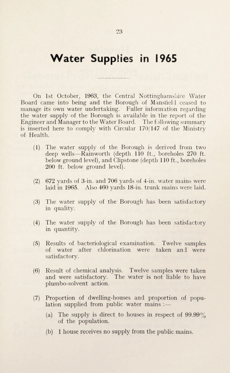 Water Supplies in 1965 On 1st October, 1963, the Central Nottinghamshire Water Board came into being and the Borough of Mansfield ceased to manage its own water undertaking. Fuller information regarding the water supply of the Borough is available in the report of the Engineer and Manager to the Water Board. The following summary is inserted here to comply with Circular 170/147 of the Ministry of Health. (1) idle water supply of the Borough is derived from two deep wells—Rainworth (depth 110 ft., boreholes 270 ft. below ground level), and Clipstone (depth 110 ft., boreholes 200 ft. below ground level). (2) 672 yards of 3-in. and 706 yards of 4-in. water mains were laid in 1965. Also 460 yards 18-in. trunk mains were laid. (3) The water supply of the Borough has been satisfactory in quality. (4) The water supply of the Borough has been satisfactory in quantity. (5) Results of bacteriological examination. Twelve samples of water after chlorination were taken an! were satisfactory. (6) Result of chemical analysis. 1'welve samples were taken and were satisfactory. The water is not liable to have plumbo-solvent action. (7) Proportion of dwelling-houses and proportion of popu¬ lation supplied from public water mains :— (a) The supply is direct to houses in respect of 99.99% of the population. (b) 1 house receives no supply from the public mains.