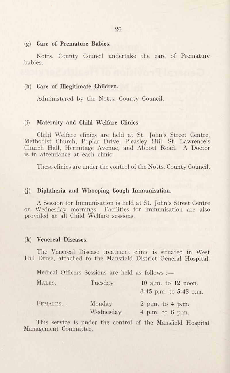 (g) Care of Premature Babies. Notts. County Council undertake the care of Premature babies. (h) Care of Illegitimate Children. Administered by the Notts. County Council. (i) Maternity and Child Welfare Clinics. Child Welfare clinics are held at St. John’s Street Centre, Methodist Church, Poplar Drive, Pleasley Hill, St. Lawrence’s Church Hall, Hermitage Avenue, and Abbott Road. A Doctor is in attendance at each clinic. These clinics are under the control of the Notts. County Council. (j) Diphtheria and Whooping Cough Immunisation. A Session for Immunisation is held at St. John’s Street Centre on Wednesday mornings. Facilities for immunisation are also provided at all Child Welfare sessions. (k) Venereal Diseases. The Venereal Disease treatment clinic is situated in West Hill Drive, attached to the Mansfield District General Hospital. Medical Officers Sessions are held as follows :— Males. Tuesday 10 a.m. to 12 noon. 3-45 p.m. to 5-45 p.m. Females. Monday 2 p.m. to 4 p.m. Wednesday 4 p.m. to 6 p.m. This service is under the control of the Mansfield Hospital Management Committee.