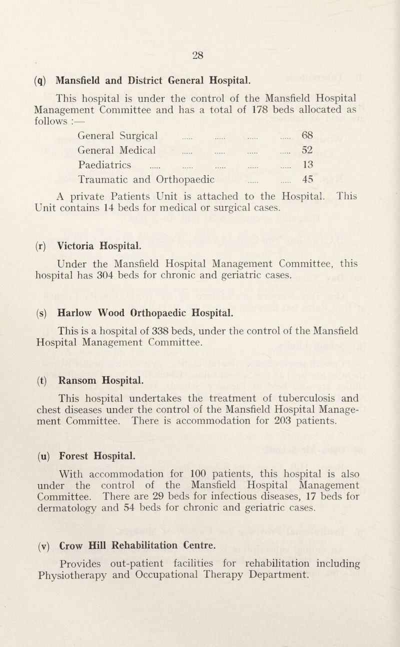 (q) Mansfield and District General Hospital. This hospital is under the control of the Mansfield Hospital Management Committee and has a total of 178 beds allocated as follows :— General Surgical . . . . 68 General Medical . . . . 52 Paediatrics . . . . . 13 Traumatic and Orthopaedic . . 45 A private Patients Unit is attached to the Hospital. This Unit contains 14 beds for medical or surgical cases. (r) Victoria Hospital. Under the Mansfield Hospital Management Committee, this hospital has 304 beds for chronic and geriatric cases. (s) Harlow Wood Orthopaedic Hospital. This is a hospital of 338 beds, under the control of the Mansfield Hospital Management Committee. (t) Ransom Hospital. This hospital undertakes the treatment of tuberculosis and chest diseases under the control of the Mansfield Hospital Manage¬ ment Committee. There is accommodation for 203 patients. (u) Forest Hospital. With accommodation for 100 patients, this hospital is also under the control of the Mansfield Hospital Management Committee. There are 29 beds for infectious diseases, 17 beds for dermatology and 54 beds for chronic and geriatric cases. (v) Crow Hill Rehabilitation Centre. Provides out-patient facilities for rehabilitation including Physiotherapy and Occupational Therapy Department.