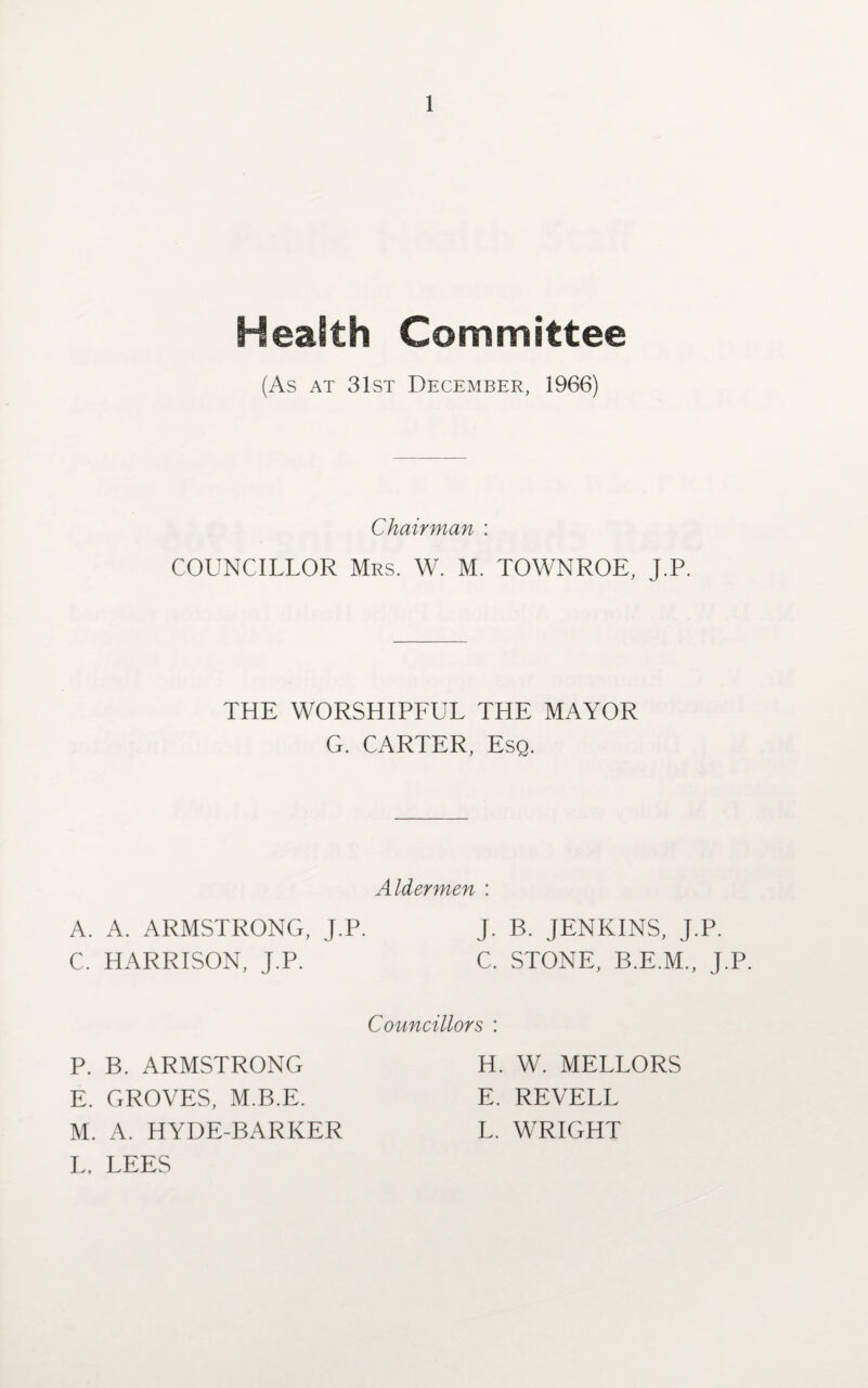 Health Committee (As at 31st December, 1966) Chairman : COUNCILLOR Mrs. W. M. TOWNROE, J.P. THE WORSHIPFUL THE MAYOR G. CARTER, Esq. Aldermen : A. A. ARMSTRONG, J.P. J. B. JENKINS, J.P. C. HARRISON, J.P. C. STONE, B.E.M., J.P. Councillors : P. B. ARMSTRONG E. GROVES, M.B.E. M. A. HYDE-BARKER L. LEES H. W. MELLORS E. REVELL L. WRIGHT