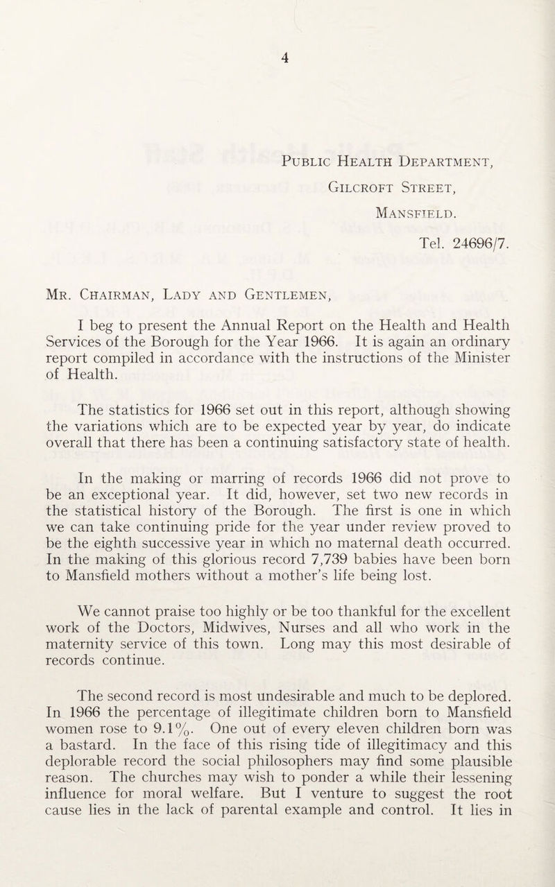 Public Health Department, Gilcroft Street, Mansfield. Tel. 24696/7. Mr. Chairman, Lady and Gentlemen, I beg to present the Annual Report on the Health and Health Services of the Borough for the Year 1966. It is again an ordinary report compiled in accordance with the instructions of the Minister of Health. The statistics for 1966 set out in this report, although showing the variations which are to be expected year by year, do indicate overall that there has been a continuing satisfactory state of health. In the making or marring of records 1966 did not prove to be an exceptional year. It did, however, set two new records in the statistical history of the Borough. The first is one in which we can take continuing pride for the year under review proved to be the eighth successive year in which no maternal death occurred. In the making of this glorious record 7,739 babies have been born to Mansfield mothers without a mother’s life being lost. We cannot praise too highly or be too thankful for the excellent work of the Doctors, Midwives, Nurses and all who work in the maternity service of this town. Long may this most desirable of records continue. The second record is most undesirable and much to be deplored. In 1966 the percentage of illegitimate children born to Mansfield women rose to 9.1%. One out of every eleven children born was a bastard. In the face of this rising tide of illegitimacy and this deplorable record the social philosophers may find some plausible reason. The churches may wish to ponder a while their lessening influence for moral welfare. But I venture to suggest the root cause lies in the lack of parental example and control. It lies in