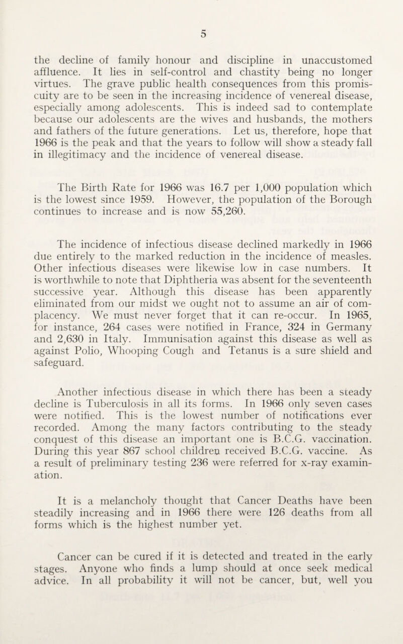 the decline of family honour and discipline in unaccustomed affluence. It lies in self-control and chastity being no longer virtues. The grave public health consequences from this promis¬ cuity are to be seen in the increasing incidence of venereal disease, especially among adolescents. This is indeed sad to contemplate because our adolescents are the wives and husbands, the mothers and fathers of the future generations. Let us, therefore, hope that 1966 is the peak and that the years to follow will show a steady fall in illegitimacy and the incidence of venereal disease. The Birth Rate for 1966 was 16.7 per 1,000 population which is the lowest since 1959. However, the population of the Borough continues to increase and is now 55,260. The incidence of infectious disease declined markedly in 1966 due entirely to the marked reduction in the incidence of measles. Other infectious diseases were likewise low in case numbers. It is worthwhile to note that Diphtheria was absent for the seventeenth successive year. Although this disease has been apparently eliminated from our midst we ought not to assume an air of com¬ placency. We must never forget that it can re-occur. In 1965, for instance, 264 cases were notified in France, 324 in Germany and 2,630 in Italy. Immunisation against this disease as well as against Polio, Whooping Cough and Tetanus is a sure shield and safeguard. Another infectious disease in which there has been a steady decline is Tuberculosis in all its forms. In 1966 only seven cases were notified. This is the lowest number of notifications ever recorded. Among the many factors contributing to the steady conquest of this disease an important one is B.C.G. vaccination. During this year 867 school children received B.C.G. vaccine. As a result of preliminary testing 236 were referred for x-ray examin¬ ation. It is a melancholy thought that Cancer Deaths have been steadily increasing and in 1966 there were 126 deaths from all forms which is the highest number yet. Cancer can be cured if it is detected and treated in the early stages. Anyone who finds a lump should at once seek medical advice. In all probability it will not be cancer, but, well you