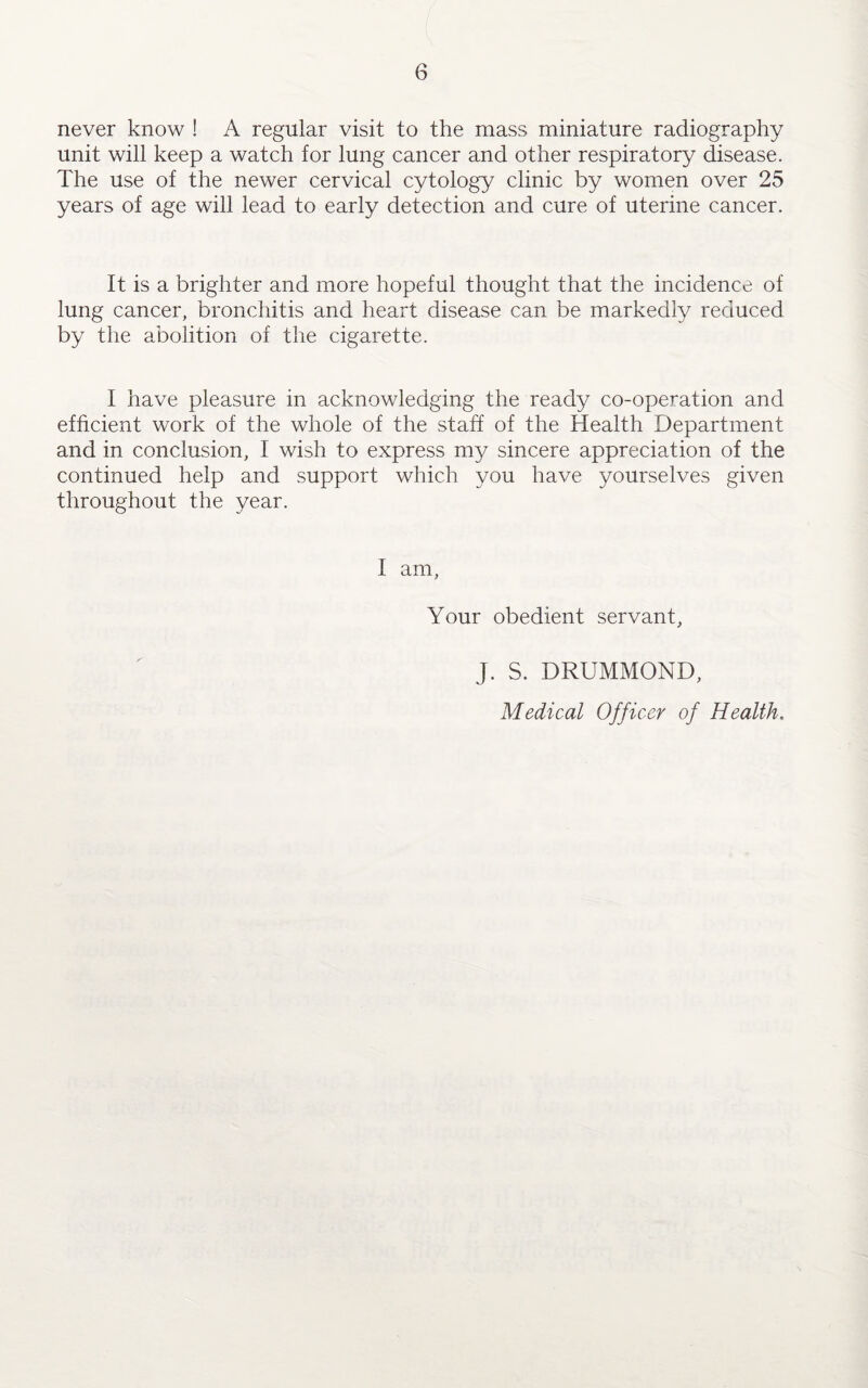 never know ! A regular visit to the mass miniature radiography unit will keep a watch for lung cancer and other respiratory disease. The use of the newer cervical cytology clinic by women over 25 years of age will lead to early detection and cure of uterine cancer. It is a brighter and more hopeful thought that the incidence of lung cancer, bronchitis and heart disease can be markedly reduced by the abolition of the cigarette. I have pleasure in acknowledging the ready co-operation and efficient work of the whole of the staff of the Health Department and in conclusion, I wish to express my sincere appreciation of the continued help and support which you have yourselves given throughout the year. I am, Your obedient servant, J. S. DRUMMOND, Medical Officer of Health.