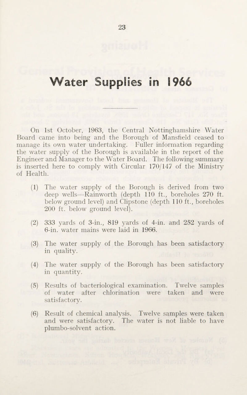 Water Supplies in 1966 On 1st October, 1963, the Central Nottinghamshire Water Board came into being and the Borough of Mansfield ceased to manage its own water undertaking. Fuller information regarding the water supply of the Borough is available in the report of the Engineer and Manager to the Water Board. The following summary is inserted here to comply with Circular 170/147 of the Ministry of Health. (1) The water supply of the Borough is derived from two deep wells—Rainworth (depth 110 ft., boreholes 270 ft. below ground level) and Clipstone (depth 110 ft., boreholes 200 ft. below ground level). (2) 333 yards of 3-in., 819 yards of 4-in. and 252 yards of 6-in. water mains were laid in 1966. (3) The water supply of the Borough has been satisfactory in quality. (4) The water supply of the Borough has been satisfactory in quantity. (5) Results of bacteriological examination. Twelve samples of water after chlorination were taken and were satisfactory. (6) Result of chemical analysis. Twelve samples were taken and were satisfactory. The water is not liable to have plumbo-solvent action.