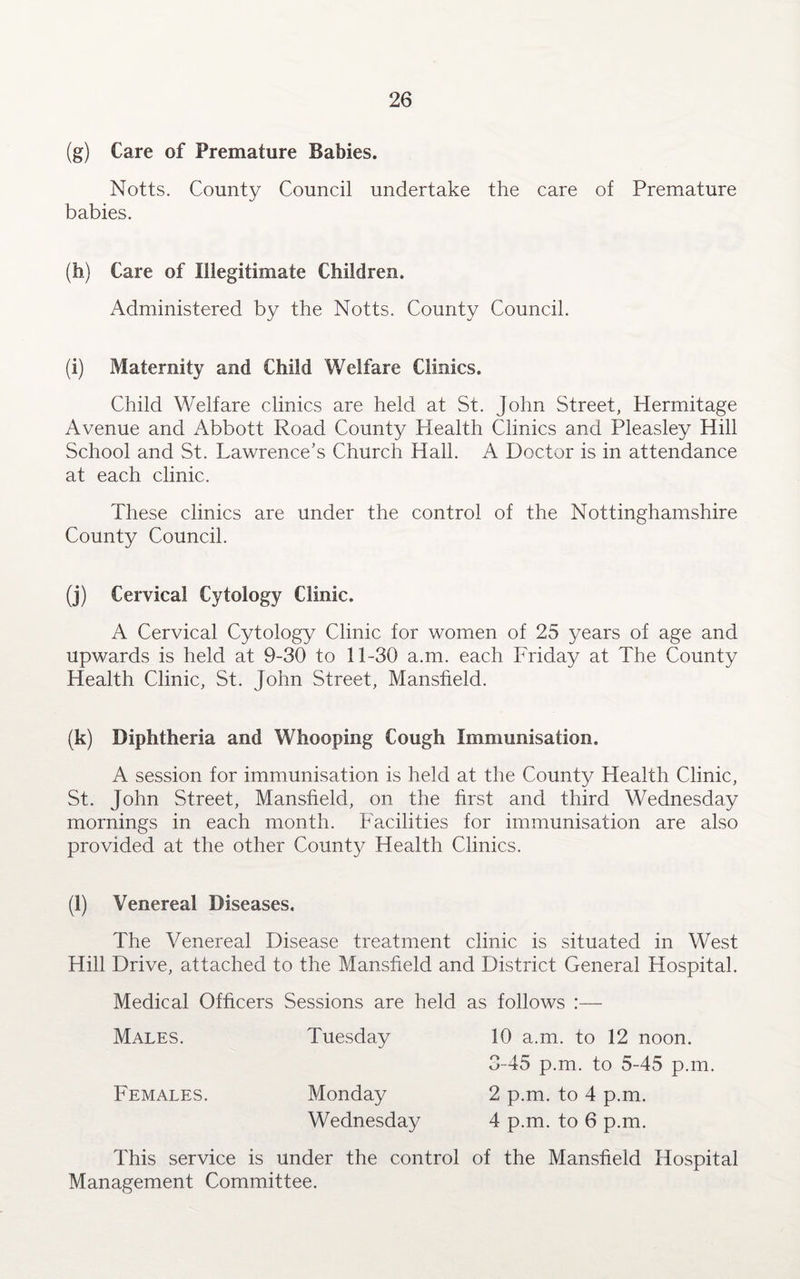 (g) Care of Premature Babies. Notts. County Council undertake the care of Premature babies. (h) Care of Illegitimate Children. Administered by the Notts. County Council. (i) Maternity and Child Welfare Clinics. Child Welfare clinics are held at St. John Street, Hermitage Avenue and Abbott Road County Health Clinics and Pleasley Hill School and St. Lawrence’s Church Hall. A Doctor is in attendance at each clinic. These clinics are under the control of the Nottinghamshire County Council. (j) Cervical Cytology Clinic. A Cervical Cytology Clinic for women of 25 years of age and upwards is held at 9-30 to 11-30 a.m. each Friday at The County Health Clinic, St. John Street, Mansfield. (k) Diphtheria and Whooping Cough Immunisation. A session for immunisation is held at the County Health Clinic, St. John Street, Mansfield, on the first and third Wednesday mornings in each month. Facilities for immunisation are also provided at the other County Health Clinics. (l) Venereal Diseases. The Venereal Disease treatment clinic is situated in West Hill Drive, attached to the Mansfield and District General Hospital. Medical Officers Sessions are held as follows :— Males. Tuesday 10 a.m. to 12 noon. 3-45 p.m. to 5-45 p.m. Females. Monday 2 p.m. to 4 p.m. Wednesday 4 p.m. to 6 p.m. This service is under the control of the Mansfield Hospital Management Committee.