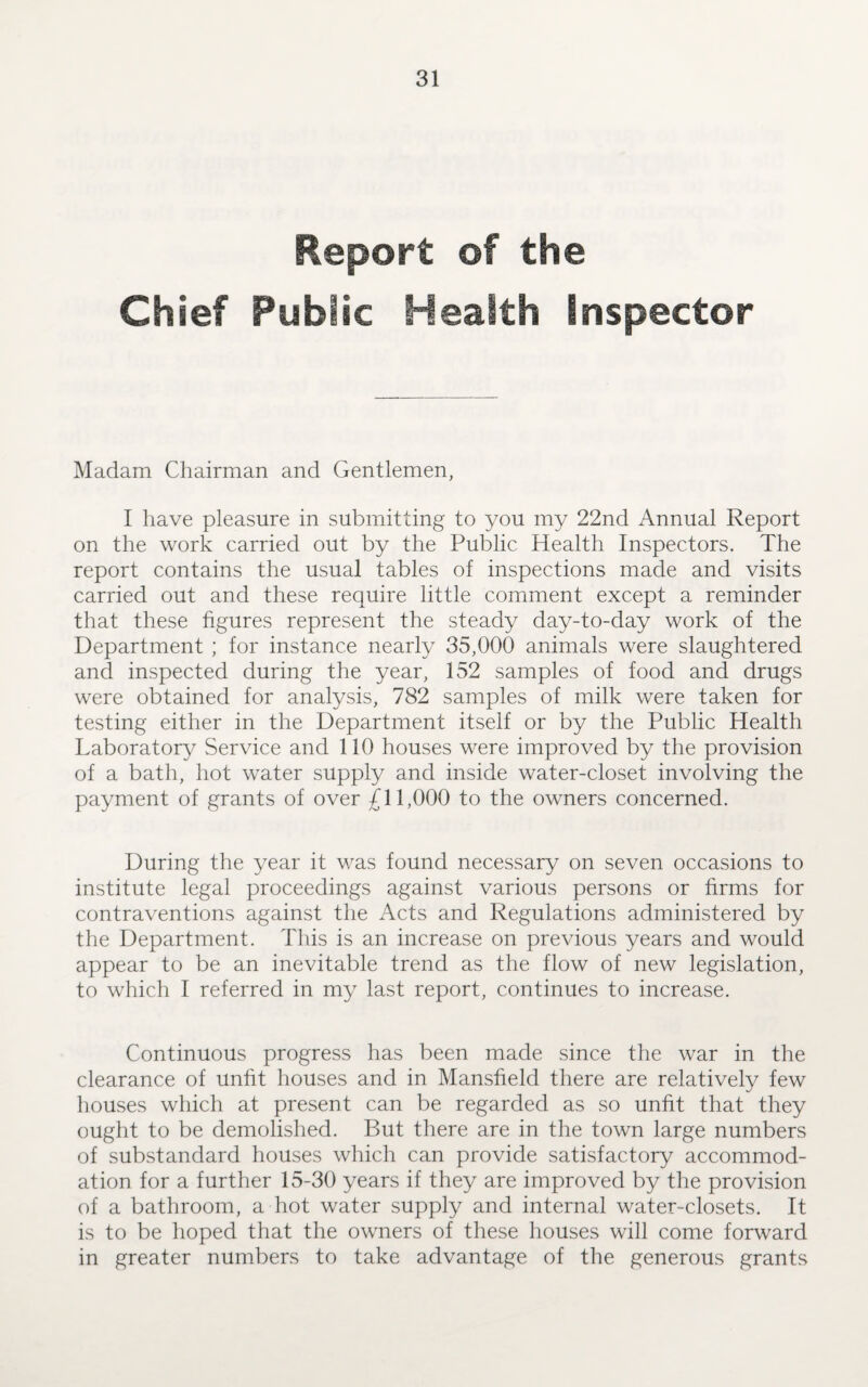 Report of the Chief Public Health Inspector Madam Chairman and Gentlemen, I have pleasure in submitting to you my 22nd Annual Report on the work carried out by the Public Health Inspectors. The report contains the usual tables of inspections made and visits carried out and these require little comment except a reminder that these figures represent the steady day-to-day work of the Department ; for instance nearly 35,000 animals were slaughtered and inspected during the year, 152 samples of food and drugs were obtained for analysis, 782 samples of milk were taken for testing either in the Department itself or by the Public Health Laboratory Service and 110 houses were improved by the provision of a bath, hot water supply and inside water-closet involving the payment of grants of over £11,000 to the owners concerned. During the year it was found necessary on seven occasions to institute legal proceedings against various persons or firms for contraventions against the Acts and Regulations administered by the Department. This is an increase on previous years and would appear to be an inevitable trend as the flow of new legislation, to which I referred in my last report, continues to increase. Continuous progress has been made since the war in the clearance of unfit houses and in Mansfield there are relatively few houses which at present can be regarded as so unfit that they ought to be demolished. But there are in the town large numbers of substandard houses which can provide satisfactory accommod¬ ation for a further 15-30 years if they are improved by the provision of a bathroom, a hot water supply and internal water-closets. It is to be hoped that the owners of these houses will come forward in greater numbers to take advantage of the generous grants