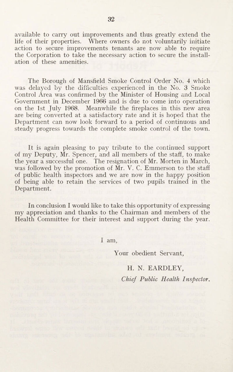 available to carry out improvements and thus greatly extend the life of their properties. Where owners do not voluntarily initiate action to secure improvements tenants are now able to require the Corporation to take the necessary action to secure the install¬ ation of these amenities. The Borough of Mansfield Smoke Control Order No. 4 which was delayed by the difficulties experienced in the No. 3 Smoke Control Area was confirmed by the Minister of Housing and Local Government in December 1966 and is due to come into operation on the 1st July 1968. Meanwhile the fireplaces in this new area are being converted at a satisfactory rate and it is hoped that the Department can now look forward to a period of continuous and steady progress towards the complete smoke control of the town. It is again pleasing to pay tribute to the continued support of my Deputy, Mr. Spencer, and all members of the staff, to make the year a successful one. The resignation of Mr. Morten in March, was followed by the promotion of Mr. V. C. Emmerson to the staff of public health inspectors and we are now in the happy position of being able to retain the services of two pupils trained in the Department. In conclusion I would like to take this opportunity of expressing my appreciation and thanks to the Chairman and members of the Health Committee for their interest and support during the year. I am, Your obedient Servant, H. N. EARDLEY, Chief Public Health Inspector.