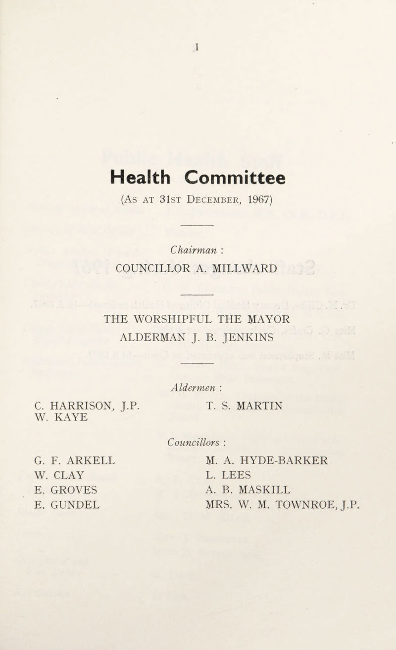 Health Committee (As at 31st December, 1967) Chairman : COUNCILLOR A. MILLWARD THE WORSHIPFUL THE MAYOR ALDERMAN J. B. JENKINS Aldermen : C. HARRISON, J.P. T. S. MARTIN W. KAYE G. F. ARKELL W. CLAY E. GROVES E. GUNDEL Councillors : M. A. HYDE-BARKER L. LEES A. B. MASKILL MRS. W. M. TOWNROE, J.P.