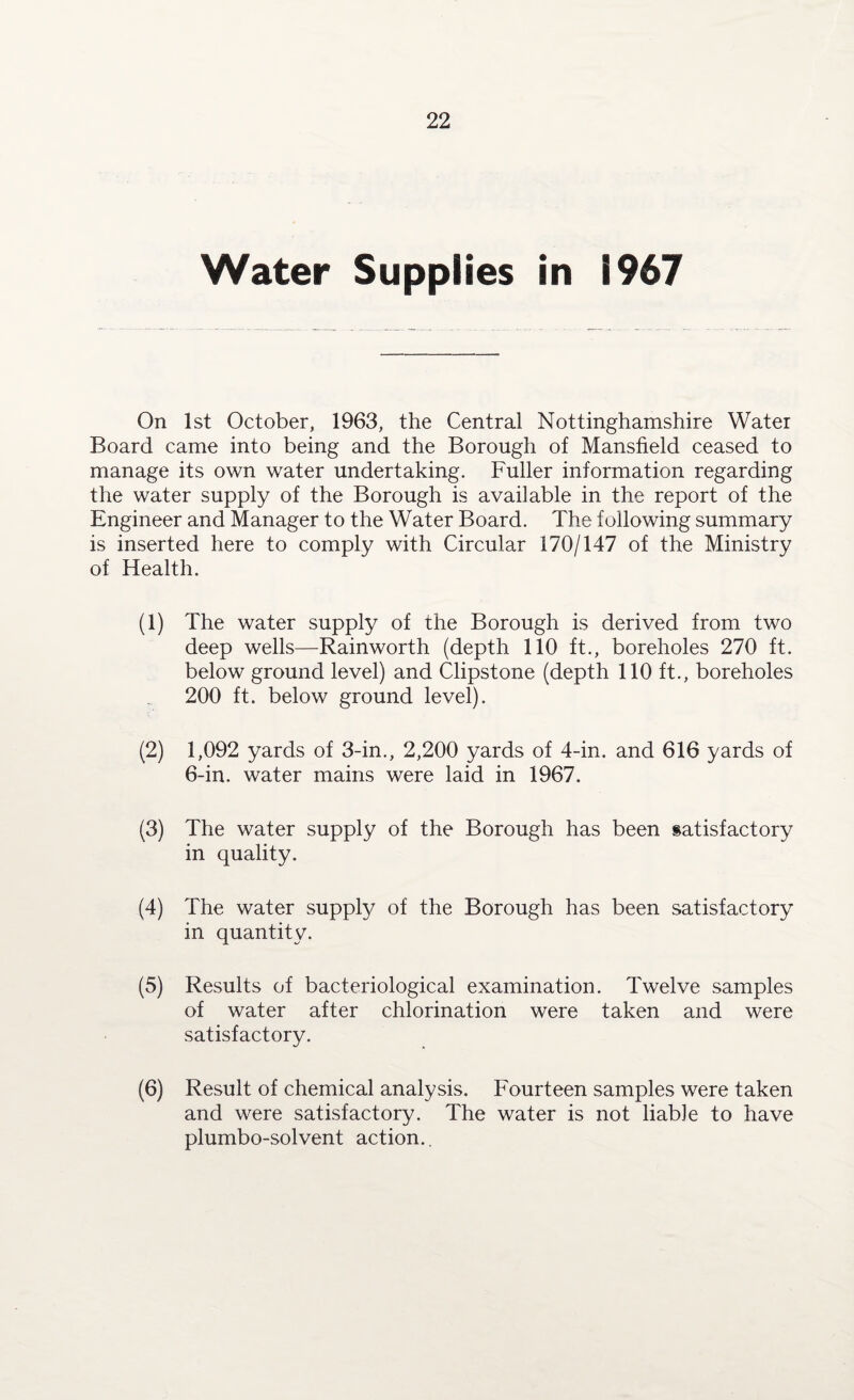 Water Supplies in 1967 On 1st October, 1963, the Central Nottinghamshire Water Board came into being and the Borough of Mansfield ceased to manage its own water undertaking. Fuller information regarding the water supply of the Borough is available in the report of the Engineer and Manager to the Water Board. The following summary is inserted here to comply with Circular 170/147 of the Ministry of Health. (1) The water supply of the Borough is derived from two deep wells—Rainworth (depth 110 ft., boreholes 270 ft. below ground level) and Clipstone (depth 110 ft., boreholes 200 ft. below ground level). (2) 1,092 yards of 3-in., 2,200 yards of 4-in. and 616 yards of 6-in. water mains were laid in 1967. (3) The water supply of the Borough has been satisfactory in quality. (4) The water supply of the Borough has been satisfactory in quantity. (5) Results of bacteriological examination. Twelve samples of water after chlorination were taken and were satisfactory. (6) Result of chemical analysis. Fourteen samples were taken and were satisfactory. The water is not liable to have plumbo-solvent action..