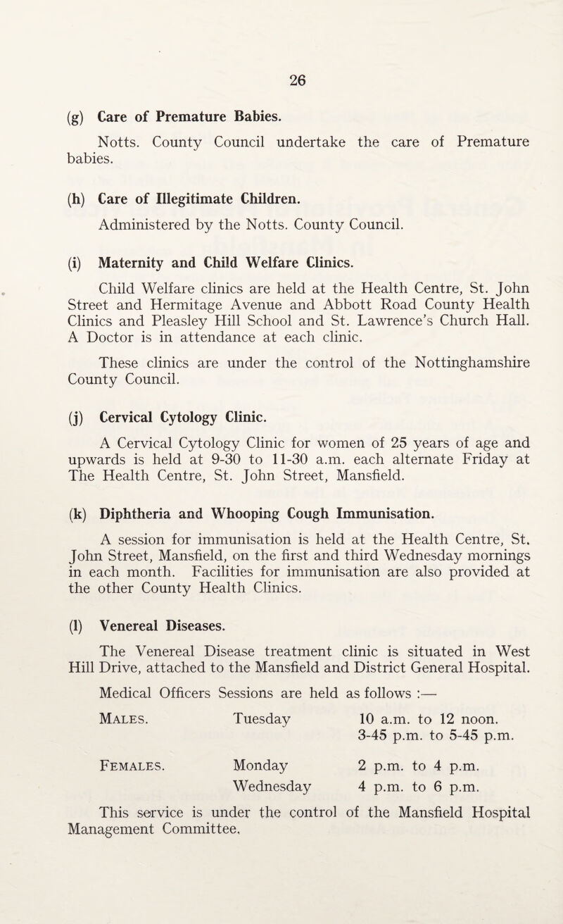 (g) Care of Premature Babies. Notts. County Council undertake the care of Premature babies. (h) Care of Illegitimate Children. Administered by the Notts. County Council. (i) Maternity and Child Welfare Clinics. Child Welfare clinics are held at the Health Centre, St. John Street and Hermitage Avenue and Abbott Road County Health Clinics and Pleasley Hill School and St. Lawrence’s Church Hall. A Doctor is in attendance at each clinic. These clinics are under the control of the Nottinghamshire County Council. (j) Cervical Cytology Clinic. A Cervical Cytology Clinic for women of 25 years of age and upwards is held at 9-30 to 11-30 a.m. each alternate Friday at The Health Centre, St. John Street, Mansfield. (k) Diphtheria and Whooping Cough Immunisation. A session for immunisation is held at the Health Centre, St. John Street, Mansfield, on the first and third Wednesday mornings in each month. Facilities for immunisation are also provided at the other County Health Clinics. (l) Venereal Diseases. The Venereal Disease treatment clinic is situated in West Hill Drive, attached to the Mansfield and District General Hospital. Medical Officers Sessions are held as follows :— Males. Tuesday 10 a.m. to 12 noon. 3-45 p.m. to 5-45 p.m. Females. Monday 2 p.m. to 4 p.m. Wednesday 4 p.m. to 6 p.m. This service is under the control of the Mansfield Hospital Management Committee,