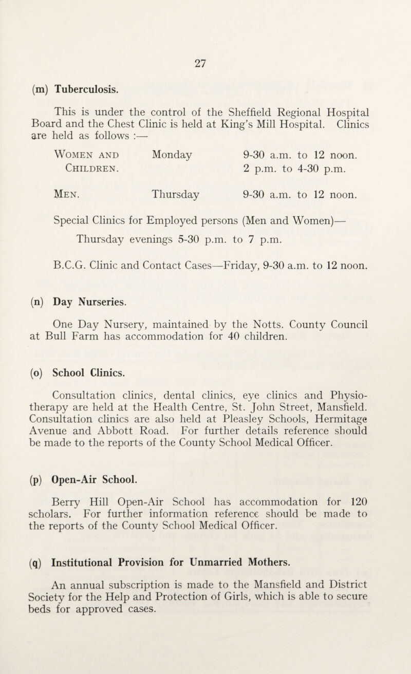 (m) Tuberculosis. This is under the control of the Sheffield Regional Hospital Board and the Chest Clinic is held at King’s Mill Hospital. Clinics are held as follows :— Women and Monday 9-30 a.m. to 12 noon. Children. 2 p.m. to 4-30 p.m. Men. Thursday 9-30 a.m. to 12 noon. Special Clinics for Employed persons (Men and Women)— Thursday evenings 5-30 p.m. to 7 p.m. B.C.G. Clinic and Contact Cases—Friday, 9-30 a.m. to 12 noon. (n) Day Nurseries. One Day Nursery, maintained by the Notts. County Council at Bull Farm has accommodation for 40 children. (o) School Clinics. Consultation clinics, dental clinics, eye clinics and Physio¬ therapy are held at the Health Centre, St. John Street, Mansfield. Consultation clinics are also held at Pleasley Schools, Hermitage Avenue and Abbott Road. For further details reference should be made to the reports of the County School Medical Officer. (p) Open-Air School. Berry Hill Open-Air School has accommodation for 120 scholars. For further information reference should be made to the reports of the County School Medical Officer. (q) Institutional Provision for Unmarried Mothers. An annual subscription is made to the Mansfield and District Society for the Help and Protection of Girls, which is able to secure beds for approved cases.