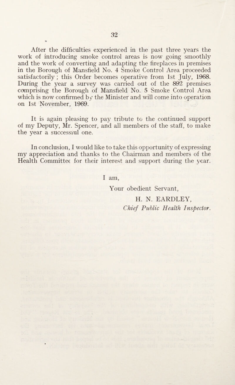 ft After the difficulties experienced in the past three years the work of introducing smoke control areas is now going smoothly and the work of converting and adapting the fireplaces in premises in the Borough of Mansfield No. 4 Smoke Control Area proceeded satisfactorily ; this Order becomes operative from 1st July, 1968. During the year a survey was carried out of the 892 premises comprising the Borough of Mansfield No. 5 Smoke Control Area which is now confirmed by the Minister and will come into operation on 1st November, 1969. It is again pleasing to pay tribute to the continued support of my Deputy, Mr. Spencer, and all members of the staff, to make the year a successiul one. In conclusion, I would like to take this opportunity of expressing my appreciation and thanks to the Chairman and members of the Health Committee for their interest and support during the year. I am, Your obedient Servant, H. N. EARDLEY, Chief Public Health Inspector.