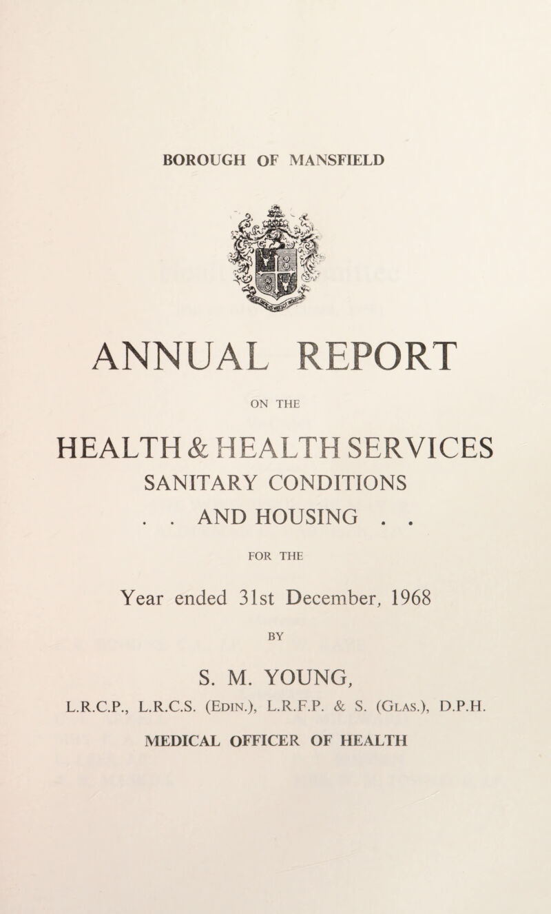 BOROUGH OF MANSFIELD ANNUAL REPORT ON THE HEALTH & HEALTH SERVICES SANITARY CONDITIONS . . AND HOUSING . . FOR THE Year ended 31st December, 1968 S. M. YOUNG, L.R.C.P., L.R.C.S. (Edin.), L.R.F.P. & S. (Glas.), D.P.H. MEDICAL OFFICER OF HEAFTH