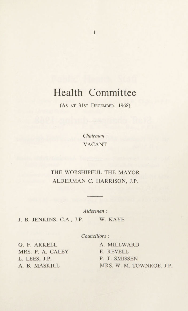 Health Committee (As at 31st December, 1968) Chairman : VACANT THE WORSHIPFUL THE MAYOR ALDERMAN C. HARRISON, J.P. Aldermen : J. B. JENKINS, C.A., J.P. W. KAYE G. F. ARKELL MRS. P. A. CALEY L. LEES, J.P. A. B, MASKILL Councillors : A. MILLWARD E. REVELL P. T. SMISSEN MRS. W. M. TOWNROE, J.P.