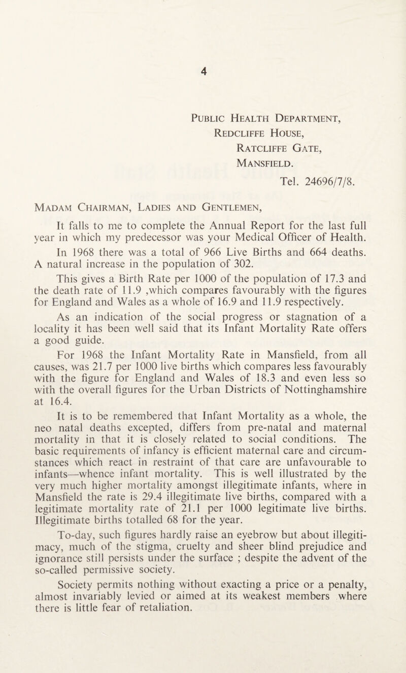 Public Health Department, Redcliffe House, Ratcliffe Gate, Mansfield. Tel. 24696/7/8. Madam Chairman, Ladies and Gentlemen, It falls to me to complete the Annual Report for the last full year in which my predecessor was your Medical Officer of Health. In 1968 there was a total of 966 Live Births and 664 deaths. A natural increase in the population of 302. This gives a Birth Rate per 1000 of the population of 17.3 and the death rate of 11.9 ,which compares favourably with the figures for England and Wales as a whole of 16.9 and 11.9 respectively. As an indication of the social progress or stagnation of a locality it has been well said that its Infant Mortality Rate offers a good guide. For 1968 the Infant Mortality Rate in Mansfield, from all causes, was 21.7 per 1000 live births which compares less favourably with the figure for England and Wales of 18.3 and even less so with the overall figures for the Urban Districts of Nottinghamshire at 16.4. It is to be remembered that Infant Mortality as a whole, the neo natal deaths excepted, differs from pre-natal and maternal mortality in that it is closely related to social conditions. The basic requirements of infancy is efficient maternal care and circum¬ stances which react in restraint of that care are unfavourable to infants—whence infant mortality. This is well illustrated by the very much higher mortality amongst illegitimate infants, where in Mansfield the rate is 29.4 illegitimate live births, compared with a legitimate mortality rate of 21.1 per 1000 legitimate live births. Illegitimate births totalled 68 for the year. To-day, such figures hardly raise an eyebrow but about illegiti¬ macy, much of the stigma, cruelty and sheer blind prejudice and ignorance still persists under the surface ; despite the advent of the so-called permissive society. Society permits nothing without exacting a price or a penalty, almost invariably levied or aimed at its weakest members where there is little fear of retaliation.