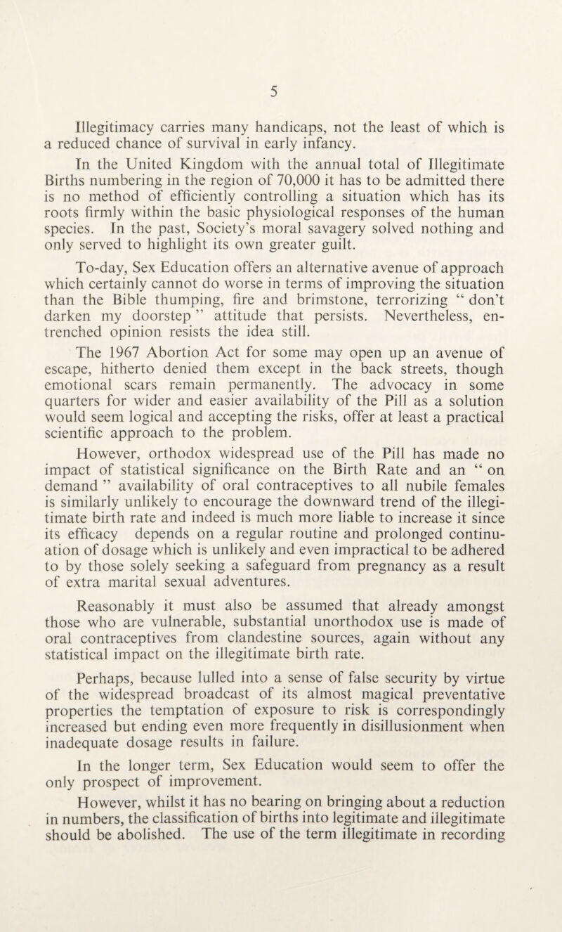 Illegitimacy carries many handicaps, not the least of which is a reduced chance of survival in early infancy. In the United Kingdom with the annual total of Illegitimate Births numbering in the region of 70,000 it has to be admitted there is no method of efficiently controlling a situation which has its roots firmly within the basic physiological responses of the human species. In the past, Society’s moral savagery solved nothing and only served to highlight its own greater guilt. To-day, Sex Education offers an alternative avenue of approach which certainly cannot do worse in terms of improving the situation than the Bible thumping, fire and brimstone, terrorizing “ don’t darken my doorstep ” attitude that persists. Nevertheless, en¬ trenched opinion resists the idea still. The 1967 Abortion Act for some may open up an avenue of escape, hitherto denied them except in the back streets, though emotional scars remain permanently. The advocacy in some quarters for wider and easier availability of the Pill as a solution would seem logical and accepting the risks, offer at least a practical scientific approach to the problem. However, orthodox widespread use of the Pill has made no impact of statistical significance on the Birth Rate and an “ on demand ” availability of oral contraceptives to all nubile females is similarly unlikely to encourage the downward trend of the illegi¬ timate birth rate and indeed is much more liable to increase it since its efficacy depends on a regular routine and prolonged continu¬ ation of dosage which is unlikely and even impractical to be adhered to by those solely seeking a safeguard from pregnancy as a result of extra marital sexual adventures. Reasonably it must also be assumed that already amongst those who are vulnerable, substantial unorthodox use is made of oral contraceptives from clandestine sources, again without any statistical impact on the illegitimate birth rate. Perhaps, because lulled into a sense of false security by virtue of the widespread broadcast of its almost magical preventative properties the temptation of exposure to risk is correspondingly increased but ending even more frequently in disillusionment when inadequate dosage results in failure. In the longer term, Sex Education would seem to offer the only prospect of improvement. However, whilst it has no bearing on bringing about a reduction in numbers, the classification of births into legitimate and illegitimate should be abolished. The use of the term illegitimate in recording