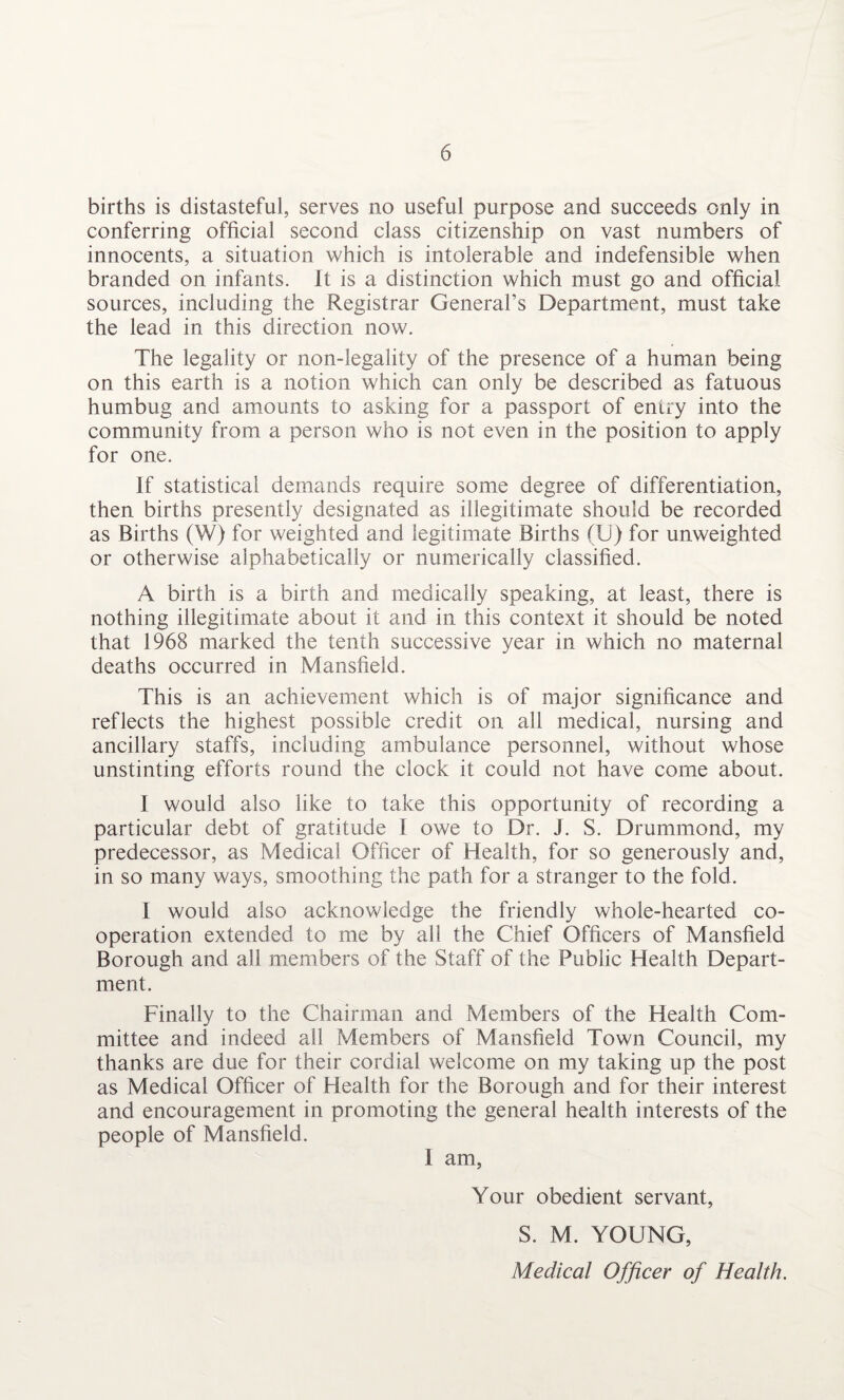 births is distasteful, serves no useful purpose and succeeds only in conferring official second class citizenship on vast numbers of innocents, a situation which is intolerable and indefensible when branded on infants. It is a distinction which must go and official sources, including the Registrar General’s Department, must take the lead in this direction now. The legality or non-legality of the presence of a human being on this earth is a notion which can only be described as fatuous humbug and amounts to asking for a passport of entry into the community from a person who is not even in the position to apply for one. If statistical demands require some degree of differentiation, then births presently designated as illegitimate should be recorded as Births (W) for weighted and legitimate Births (U) for unweighted or otherwise alphabetically or numerically classified. A birth is a birth and medically speaking, at least, there is nothing illegitimate about it and in this context it should be noted that 1968 marked the tenth successive year in which no maternal deaths occurred in Mansfield. This is an achievement which is of major significance and reflects the highest possible credit on all medical, nursing and ancillary staffs, including ambulance personnel, without whose unstinting efforts round the clock it could not have come about. I would also like to take this opportunity of recording a particular debt of gratitude I owe to Dr. J. S. Drummond, my predecessor, as Medical Officer of Health, for so generously and, in so many ways, smoothing the path for a stranger to the fold. I would also acknowledge the friendly whole-hearted co¬ operation extended to me by all the Chief Officers of Mansfield Borough and all members of the Staff of the Public Health Depart¬ ment. Finally to the Chairman and Members of the Health Com¬ mittee and indeed all Members of Mansfield Town Council, my thanks are due for their cordial welcome on my taking up the post as Medical Officer of Health for the Borough and for their interest and encouragement in promoting the general health interests of the people of Mansfield. I am, Your obedient servant, S. M. YOUNG, Medical Officer of Health.