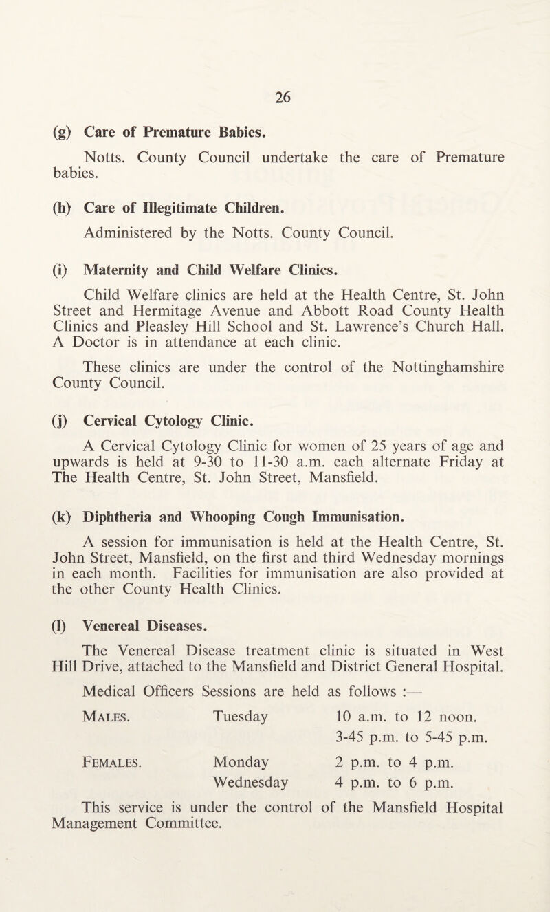 (g) Care of Premature Babies. Notts. County Council undertake the care of Premature babies. (h) Care of Illegitimate Children. Administered by the Notts. County Council. (i) Maternity and Child Welfare Clinics. Child Welfare clinics are held at the Health Centre, St. John Street and Hermitage Avenue and Abbott Road County Health Clinics and Pleasley Hill School and St. Lawrence’s Church Hall. A Doctor is in attendance at each clinic. These clinics are under the control of the Nottinghamshire County Council. (j) Cervical Cytology Clinic. A Cervical Cytology Clinic for women of 25 years of age and upwards is held at 9-30 to 11-30 a.m. each alternate Friday at The Health Centre, St. John Street, Mansfield. (k) Diphtheria and Whooping Cough Immunisation. A session for immunisation is held at the Health Centre, St. John Street, Mansfield, on the first and third Wednesday mornings in each month. Facilities for immunisation are also provided at the other County Health Clinics. (l) Venereal Diseases. The Venereal Disease treatment clinic is situated in West Hill Drive, attached to the Mansfield and District General Hospital. Medical Officers Sessions are held as follows :— Males. Tuesday 10 a.m. to 12 noon. 3-45 p.m. to 5-45 p.m. Females. Monday 2 p.m. to 4 p.m. Wednesday 4 p.m. to 6 p.m. This service is under the control of the Mansfield Hospital Management Committee.