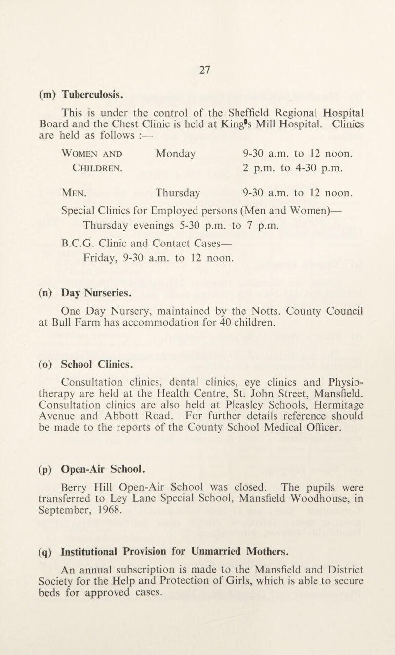 (m) Tuberculosis. This is under the control of the Sheffield Regional Hospital Board and the Chest Clinic is held at King9s Mill Hospital. Clinics are held as follows :— Women and Monday 9-30 a.m. to 12 noon. Children. 2 p.m. to 4-30 p.m. Men. Thursday 9-30 a.m. to 12 noon. Special Clinics for Employed persons (Men and Women)— Thursday evenings 5-30 p.m. to 7 p.m. B.C.G. Clinic and Contact Cases— Friday, 9-30 a.m. to 12 noon. (n) Day Nurseries. One Day Nursery, maintained by the Notts. County Council at Bull Farm has accommodation for 40 children. (o) School Clinics. Consultation clinics, dental clinics, eye clinics and Physio¬ therapy are held at the Health Centre, St. John Street, Mansfield. Consultation clinics are also held at Pleasley Schools, Hermitage Avenue and Abbott Road. For further details reference should be made to the reports of the County School Medical Officer. (p) Open-Air School. Berry Hill Open-Air School was closed. The pupils were transferred to Ley Lane Special School, Mansfield Woodhouse, in September, 1968. (q) Institutional Provision for Unmarried Mothers. An annual subscription is made to the Mansfield and District Society for the Help and Protection of Girls, which is able to secure beds for approved cases.