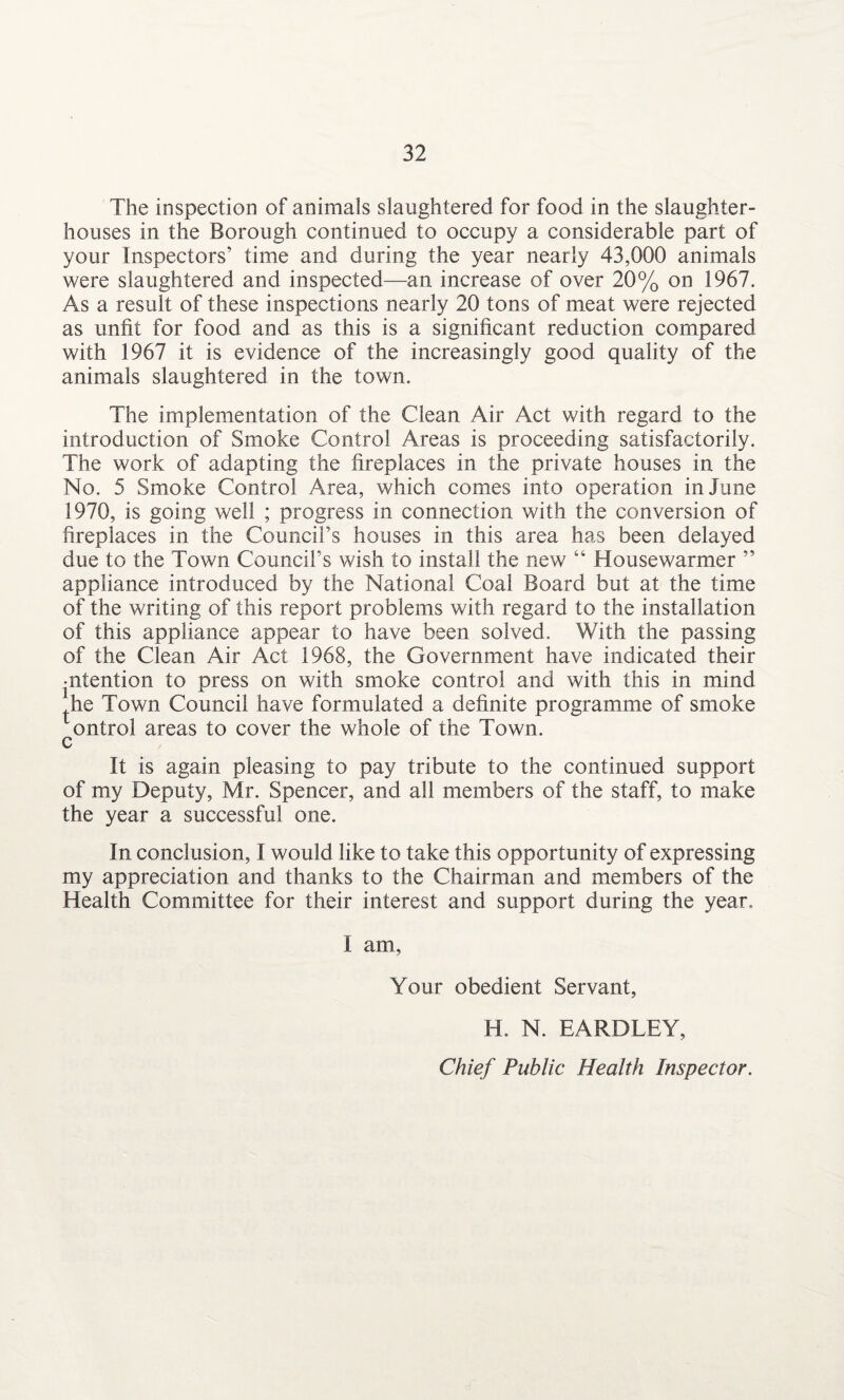 The inspection of animals slaughtered for food in the slaughter¬ houses in the Borough continued to occupy a considerable part of your Inspectors’ time and during the year nearly 43,000 animals were slaughtered and inspected—an increase of over 20% on 1967. As a result of these inspections nearly 20 tons of meat were rejected as unfit for food and as this is a significant reduction compared with 1967 it is evidence of the increasingly good quality of the animals slaughtered in the town. The implementation of the Clean Air Act with regard to the introduction of Smoke Control Areas is proceeding satisfactorily. The work of adapting the fireplaces in the private houses in the No. 5 Smoke Control Area, which comes into operation in June 1970, is going well ; progress in connection with the conversion of fireplaces in the Council’s houses in this area has been delayed due to the Town Council’s wish to install the new “ Housewarmer ” appliance introduced by the National Coal Board but at the time of the writing of this report problems with regard to the installation of this appliance appear to have been solved. With the passing of the Clean Air Act 1968, the Government have indicated their intention to press on with smoke control and with this in mind ^he Town Council have formulated a definite programme of smoke ontrol areas to cover the whole of the Town, c It is again pleasing to pay tribute to the continued support of my Deputy, Mr. Spencer, and all members of the staff, to make the year a successful one. In conclusion, I would like to take this opportunity of expressing my appreciation and thanks to the Chairman and members of the Health Committee for their interest and support during the year. I am, Your obedient Servant, H. N. EARDLEY, Chief Public Health Inspector.