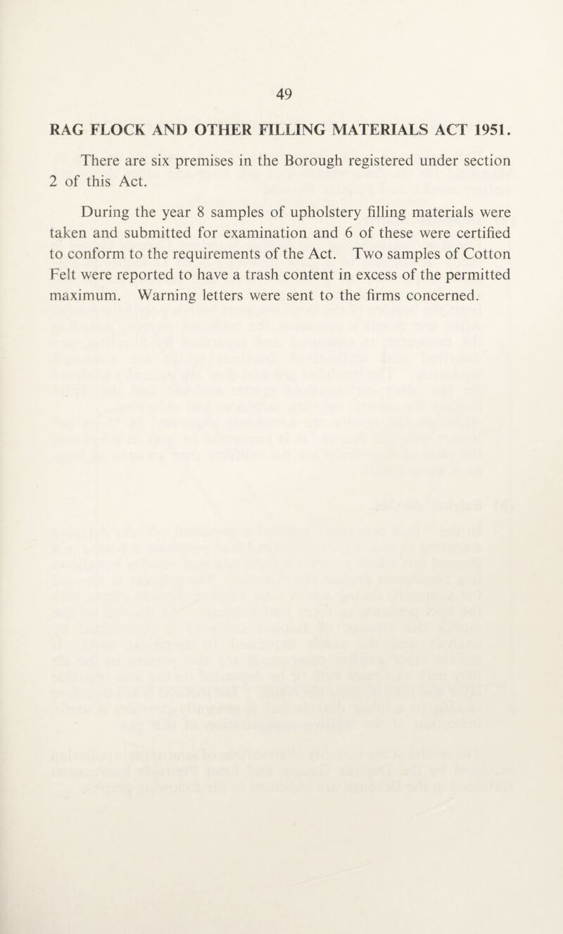 RAG FLOCK AND OTHER FILLING MATERIALS ACT 1951. There are six premises in the Borough registered under section 2 of this Act. During the year 8 samples of upholstery filling materials were taken and submitted for examination and 6 of these were certified to conform to the requirements of the Act. Two samples of Cotton Felt were reported to have a trash content in excess of the permitted maximum. Warning letters were sent to the firms concerned.