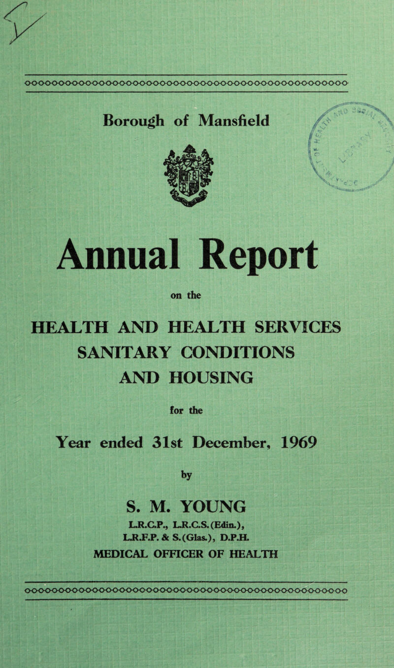 Borough of Mansfield Annual Report on the HEALTH AND HEALTH SERVICES SANITARY CONDITIONS AND HOUSING for the Year ended 31st December, 1969 by S. M. YOUNG L.R.C.P., L.R.C.S. (Edin.)> L.R.P.P. & S. (Glas.) , D.P.H. MEDICAL OFFICER OF HEALTH 0<K>0<>0<>0<>0<K><>00<><XK>00<><)^<><KXK>0<><>0<><>0<KKKK>0<><XH><K)