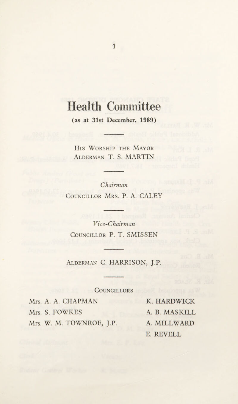 Health Committee (as at 31st December, 1969) His Worship the Mayor Alderman T. S. MARTIN Chairman Councillor Mrs. P. A. CALEY Vice-Chairman Councillor P. T. SMISSEN Alderman C. HARRISON, J.P. Councillors Mrs. A. A. CHAPMAN Mrs. S. FOWKES Mrs. W. M. TOWNROE, J.P. K. HARDWICK A. B. MASKILL A. MILLWARD E. REVELL