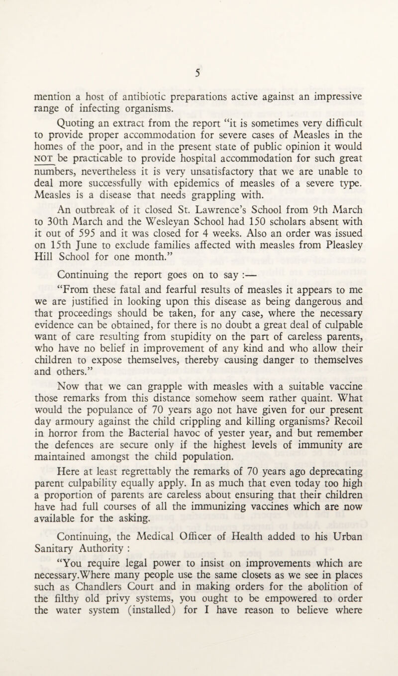 mention a host of antibiotic preparations active against an impressive range of infecting organisms. Quoting an extract from the report “it is sometimes very difficult to provide proper accommodation for severe cases of Measles in the homes of the poor, and in the present state of public opinion it would not be practicable to provide hospital accommodation for such great numbers, nevertheless it is very unsatisfactory that we are unable to deal more successfully with epidemics of measles of a severe type. Measles is a disease that needs grappling with. An outbreak of it closed St. Lawrence’s School from 9th March to 30th March and the Wesleyan School had 150 scholars absent with it out of 595 and it was closed for 4 weeks. Also an order was issued on 15th June to exclude families affected with measles from Pleasley Hill School for one month.” Continuing the report goes on to say :— “From these fatal and fearful results of measles it appears to me we are justified in looking upon this disease as being dangerous and that proceedings should be taken, for any case, where the necessary evidence can be obtained, for there is no doubt a great deal of culpable want of care resulting from stupidity on the part of careless parents, who have no belief in improvement of any kind and who allow their children to expose themselves, thereby causing danger to themselves and others.” Now that we can grapple with measles with a suitable vaccine those remarks from this distance somehow seem rather quaint. What would the populance of 70 years ago not have given for our present day armoury against the child crippling and killing organisms? Recoil in horror from the Bacterial havoc of yester year, and but remember the defences are secure only if the highest levels of immunity are maintained amongst the child population. Here at least regrettably the remarks of 70 years ago deprecating parent culpability equally apply. In as much that even today too high a proportion of parents are careless about ensuring that their children have had full courses of all the immunizing vaccines which are now available for the asking. Continuing, the Medical Officer of Health added to his Urban Sanitary Authority : “You require legal power to insist on improvements which are necessary.Where many people use the same closets as we see in places such as Chandlers Court and in making orders for the abolition of the filthy old privy systems, you ought to be empowered to order the water system (installed) for I have reason to believe where