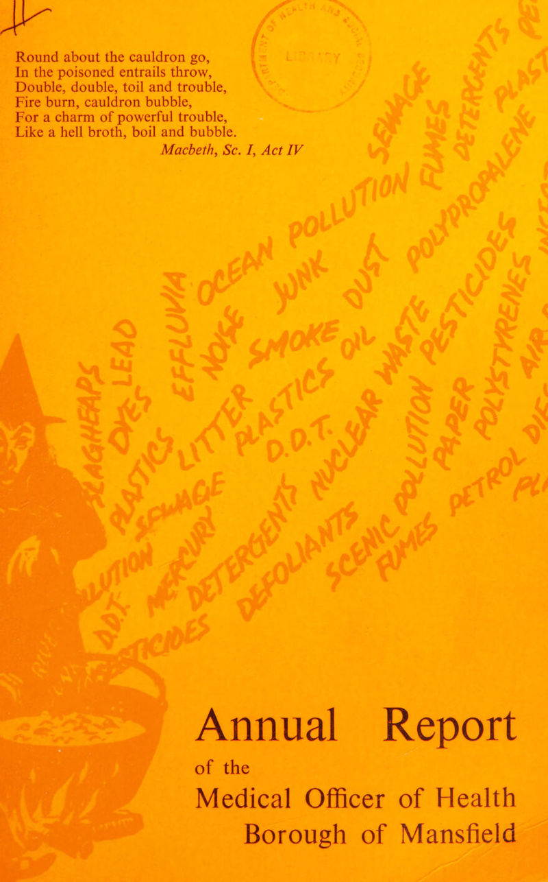 Round about the cauldron go, In the poisoned entrails throw, Double, double, toil and trouble, Fire burn, cauldron bubble, For a charm of powerful trouble, Like a hell broth, boil and bubble. Macbeth, Sc. /, Act IV Annual Report of the Medical Officer of Health Borough of Mansfield