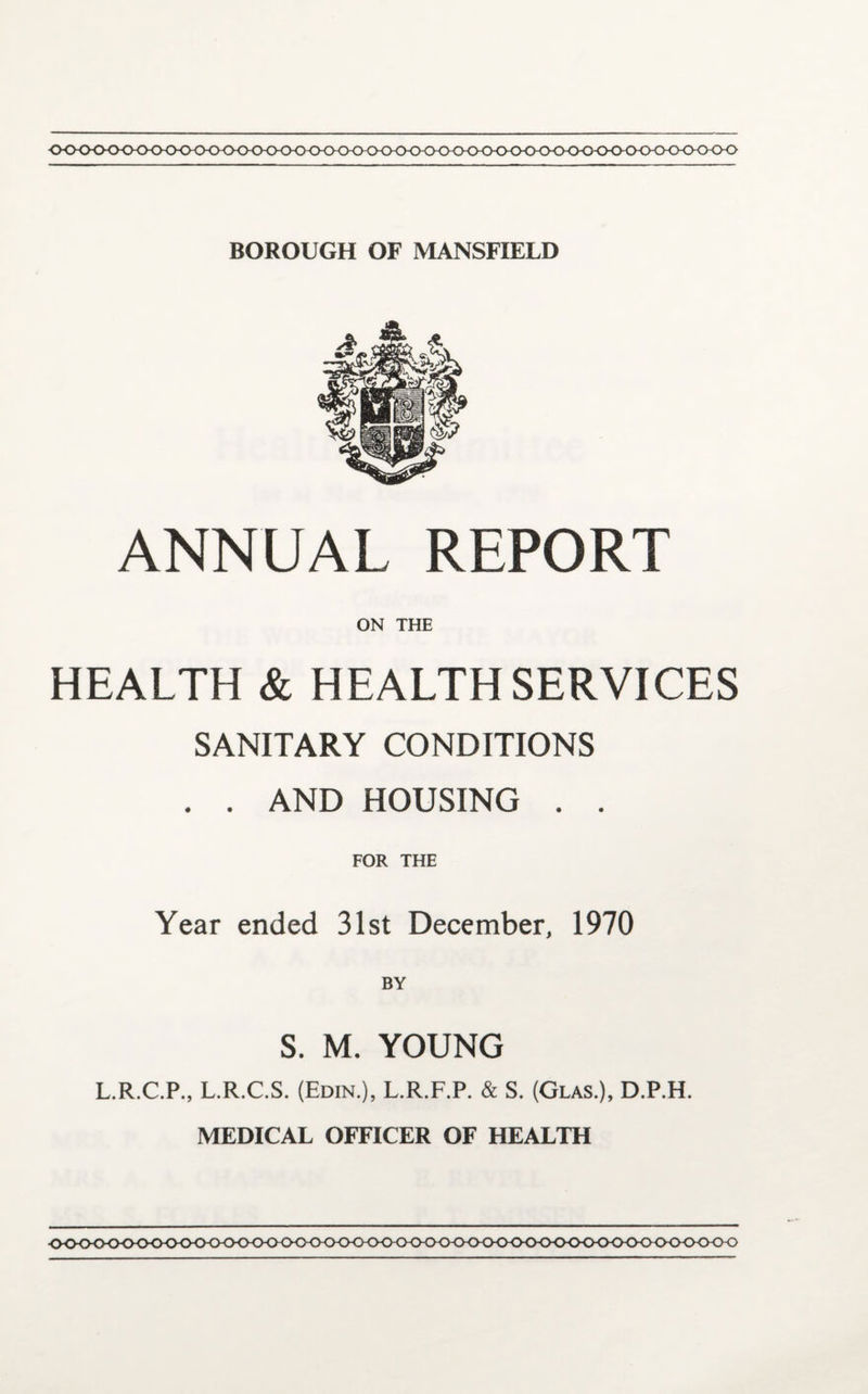 0<K><KK><>0<K><>0<><><><><><>(><K>0<>hCK>^ BOROUGH OF MANSFIELD ANNUAL REPORT ON THE HEALTH & HEALTH SERVICES SANITARY CONDITIONS . . AND HOUSING . . FOR THE Year ended 31st December, 1970 BY S. M. YOUNG L.R.C.P., L.R.C.S. (Edin.), L.R.F.P. & S. (Glas.), D.P.H. MEDICAL OFFICER OF HEALTH •OOOO-OOOOOOO-OOOO-O OO 000-0 OO O OtKKK) (KXXKKKKKKKK)<>00<> OO