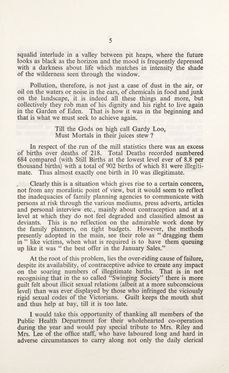 squalid interlude in a valley between pit heaps, where the future looks as black as the horizon and the mood is frequently depressed with a darkness about life which matches in intensity the shade of the wilderness seen through the window. Pollution, therefore, is not just a case of dust in the air, or oil on the waters or noise in the ears, of chemicals in food and junk on the landscape, it is indeed all these things and more, but collectively they rob man of his dignity and his right to live again in the Garden of Eden. That is how it was in the beginning and that is what we must seek to achieve again. Till the Gods on high call Gardy Loo, Must Mortals in their juices stew ? In respect of the run of the mill statistics there was an excess of births over deaths of 218. Total Deaths recorded numbered 684 compared (with Still Births at the lowest level ever of 8.8 per thousand births) with a total of 902 births of which 81 were illegiti¬ mate. Thus almost exactly one birth in 10 was illegitimate. Clearly this is a situation which gives rise to a certain concern, not from any moralistic point of view, but it would seem to reflect the inadequacies of family planning agencies to communicate with persons at risk through the various mediums, press adverts, articles and personal interview etc., mainly about contraception and at a level at which they do not feel degraded and classified almost as deviants. This is no reflection on the admirable work done by the family planners, on tight budgets. However, the methods presently adopted in the main, see their role as “ dragging them in ” like victims, when what is required is to have them queuing up like it was “ the best offer in the January Sales.” At the root of this problem, lies the over-riding cause of failure, despite its availability, of contraceptive advice to create any impact on the soaring numbers of illegitimate births. That is in not recognising that in the so called “Swinging Society” there is more guilt felt about illicit sexual relations (albeit at a more subconscious level) than was ever displayed by those who infringed the viciously rigid sexual codes of the Victorians. Guilt keeps the mouth shut and thus help at bay, till it is too late. I would take this opportunity of thanking all members of the Public Health Department for their wholehearted co-operation during the year and would pay special tribute to Mrs. Riley and Mrs. Lee of the office staff, who have laboured long and hard in adverse circumstances to carry along not only the daily clerical