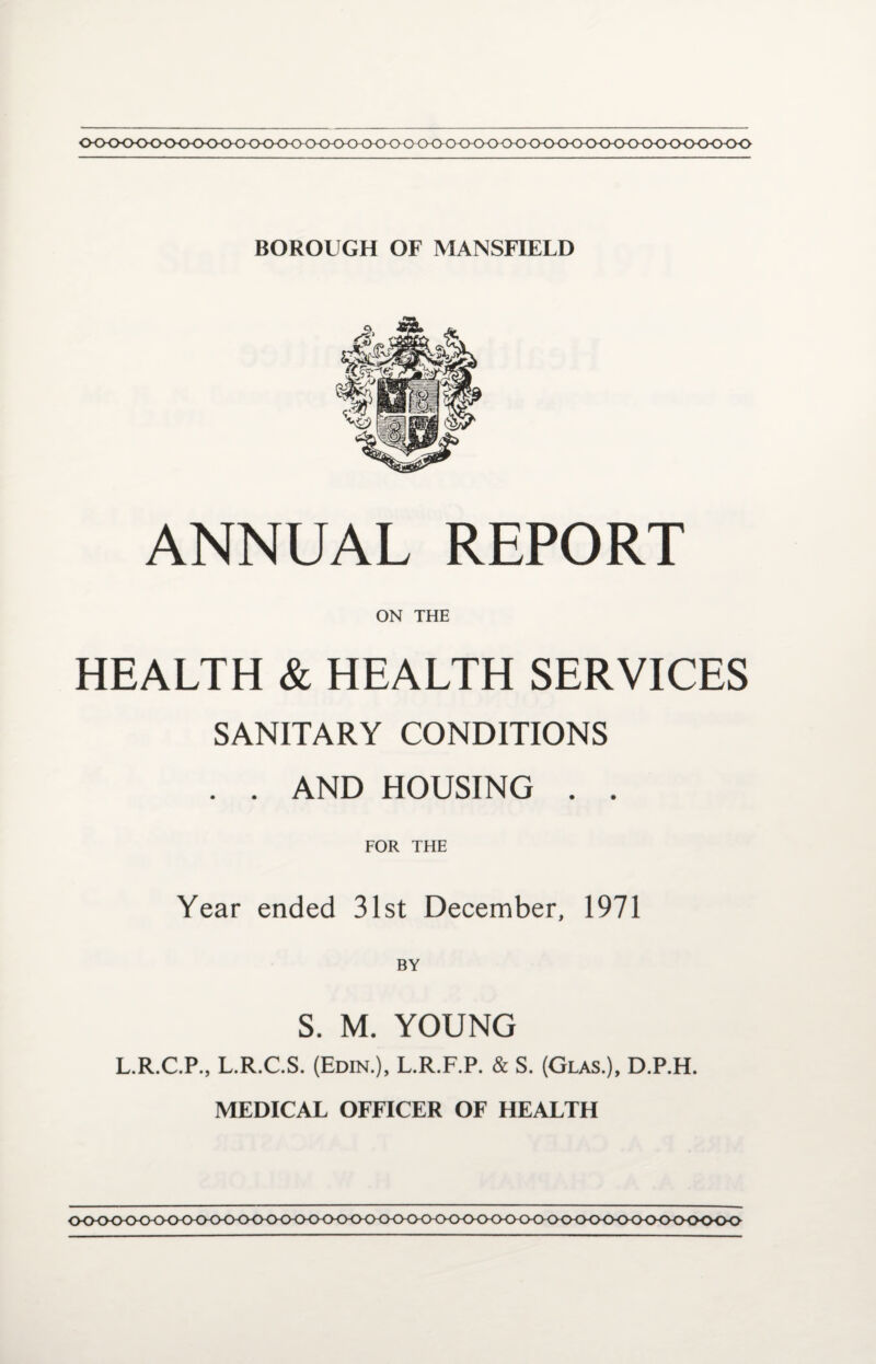 0<><><>0<><><K><><>0<><><><><><>0-CHD<)<>0<><>0<><><><><>0<)<><><><H><><>0<><><><>0<> BOROUGH OF MANSFIELD ANNUAL REPORT ON THE HEALTH & HEALTH SERVICES SANITARY CONDITIONS . . AND HOUSING . . FOR THE Year ended 31st December, 1971 BY S. M. YOUNG L.R.C.P., L.R.C.S. (Edin.), L.R.F.P. & S. (Glas.), D.P.H. MEDICAL OFFICER OF HEALTH (K>O<K><K><><><K><>0<>(K>^ OOOO000-000000-0(X)00<X)<><K><><XKK>0<>