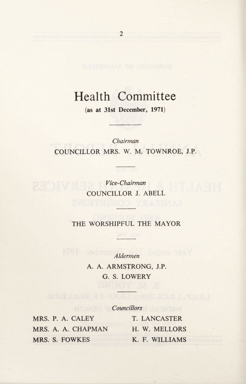 Health Committee (as at 31st December, 1971) Chairman COUNCILLOR MRS. W. M. TOWNROE, J.P. Vice-Chairman COUNCILLOR J. ABELL THE WORSHIPFUL THE MAYOR Aldermen A. A. ARMSTRONG, J.P. G. S. LOWERY Councillors MRS. P. A. CALEY MRS. A. A. CHAPMAN MRS. S. FOWKES T. LANCASTER H. W. MELLORS K. F. WILLIAMS