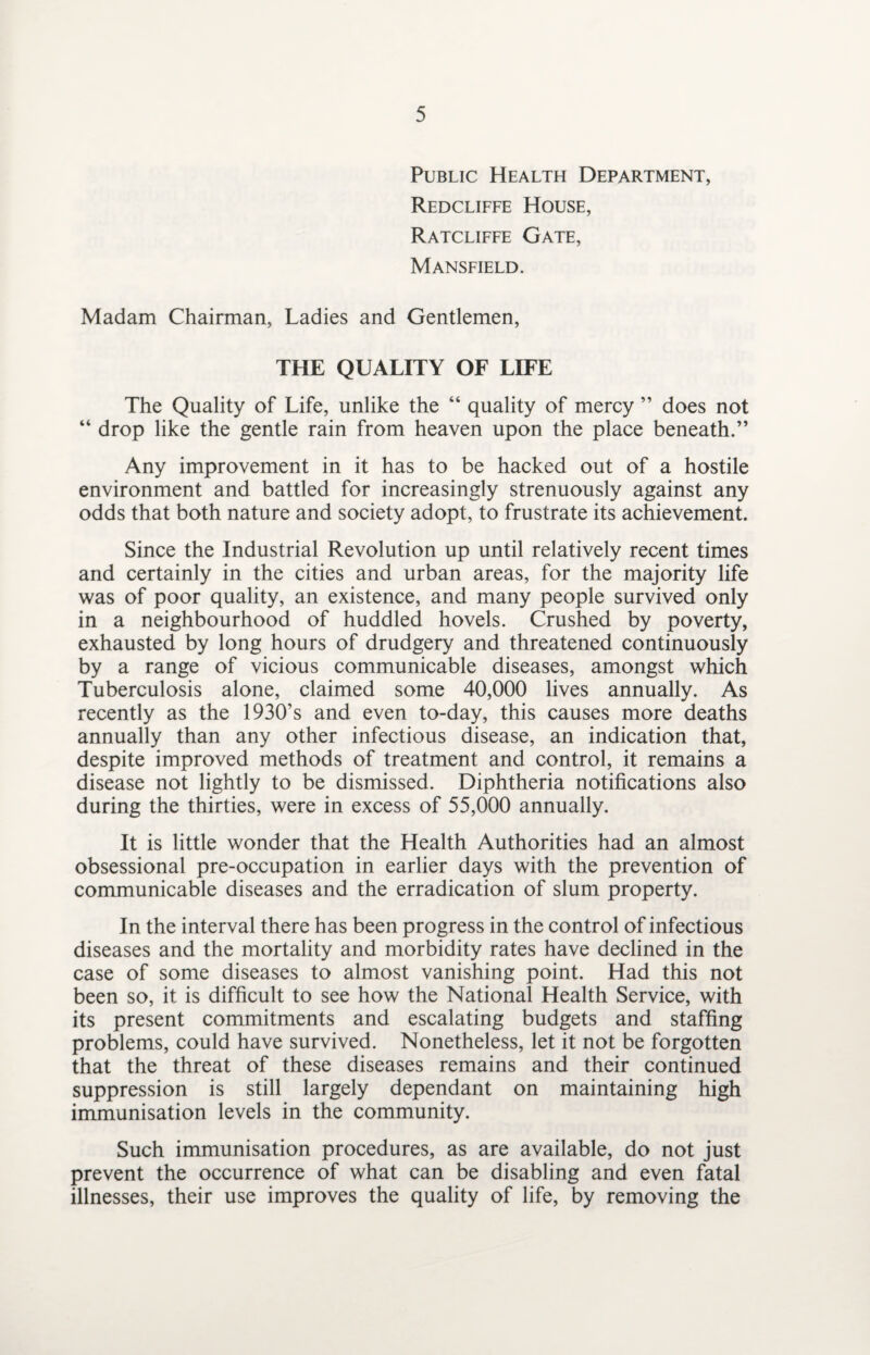 Public Health Department, Redcliffe House, Ratcliffe Gate, Mansfield. Madam Chairman, Ladies and Gentlemen, THE QUALITY OF LIFE The Quality of Life, unlike the “ quality of mercy ” does not “ drop like the gentle rain from heaven upon the place beneath.” Any improvement in it has to be hacked out of a hostile environment and battled for increasingly strenuously against any odds that both nature and society adopt, to frustrate its achievement. Since the Industrial Revolution up until relatively recent times and certainly in the cities and urban areas, for the majority life was of poor quality, an existence, and many people survived only in a neighbourhood of huddled hovels. Crushed by poverty, exhausted by long hours of drudgery and threatened continuously by a range of vicious communicable diseases, amongst which Tuberculosis alone, claimed some 40,000 lives annually. As recently as the 1930’s and even to-day, this causes more deaths annually than any other infectious disease, an indication that, despite improved methods of treatment and control, it remains a disease not lightly to be dismissed. Diphtheria notifications also during the thirties, were in excess of 55,000 annually. It is little wonder that the Health Authorities had an almost obsessional pre-occupation in earlier days with the prevention of communicable diseases and the erradication of slum property. In the interval there has been progress in the control of infectious diseases and the mortality and morbidity rates have declined in the case of some diseases to almost vanishing point. Had this not been so, it is difficult to see how the National Health Service, with its present commitments and escalating budgets and staffing problems, could have survived. Nonetheless, let it not be forgotten that the threat of these diseases remains and their continued suppression is still largely dependant on maintaining high immunisation levels in the community. Such immunisation procedures, as are available, do not just prevent the occurrence of what can be disabling and even fatal illnesses, their use improves the quality of life, by removing the