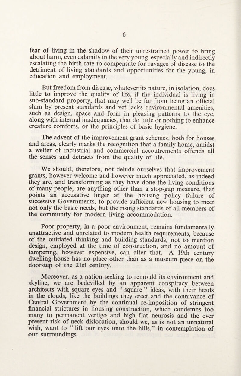 fear of living in the shadow of their unrestrained power to bring about harm, even calamity in the very young, especially and indirectly escalating the birth rate to compensate for ravages of disease to the detriment of living standards and opportunities for the young, in education, and employment. But freedom from disease, whatever its nature, in isolation, does little to improve the quality of life, if the individual is living in sub-standard property, that may well be far from being an official slum by present standards and yet lacks environmental amenities, such as design, space and form in pleasing patterns to the eye, along with internal inadequacies, that do little or nothing to enhance creature comforts, or the principles of basic hygiene. The advent of the improvement grant schemes, both for houses and areas, clearly marks the recognition that a family home, amidst a welter of industrial and commercial accoutrements offends all the senses and detracts from the quality of life. We should, therefore, not delude ourselves that improvement grants, however welcome and however much appreciated, as indeed they are, and transforming as they have done the living conditions of many people, are anything other than a stop-gap measure, that points an accusative finger at the housing policy failure of successive Governments, to provide sufficient new housing to meet not only the basic needs, but the rising standards of all members of the community for modern living accommodation. Poor property, in a poor environment, remains fundamentally unattractive and unrelated to modern health requirements, because of the outdated thinking and building standards, not to mention design, employed at the time of construction, and no amount of tampering, however expensive, can alter that. A 19th century dwelling house has no place other than as a museum piece on the doorstep of the 21st century. Moreover, as a nation seeking to remould its environment and skyline, we are bedevilled by an apparent conspiracy between architects with square eyes and “ square ” ideas, with their heads in the clouds, like the buildings they erect and the connivance of Central Government by the continual re-imposition of stringent financial strictures in housing construction, which condemns too many to permanent vertigo and high flat neurosis and the ever present risk of neck dislocation, should we, as is not an unnatural wish, want to “ lift our eyes unto the hills,” in contemplation of our surroundings.
