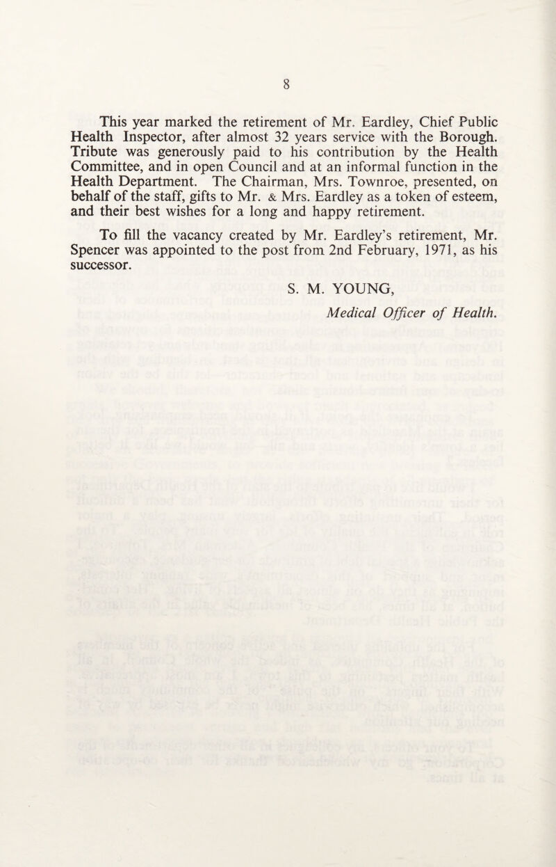 This year marked the retirement of Mr, Eardley, Chief Public Health Inspector, after almost 32 years service with the Borough. Tribute was generously paid to his contribution by the Health Committee, and in open Council and at an informal function in the Health Department. The Chairman, Mrs. Townroe, presented, on behalf of the staff, gifts to Mr. & Mrs. Eardley as a token of esteem, and their best wishes for a long and happy retirement. To fill the vacancy created by Mr. Eardley’s retirement, Mr. Spencer was appointed to the post from 2nd February, 1971, as his successor. S. M. YOUNG, Medical Officer of Health.