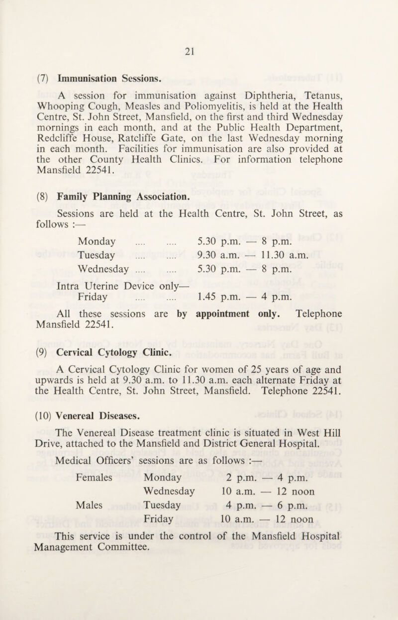 (7) Immunisation Sessions. A session for immunisation against Diphtheria, Tetanus, Whooping Cough, Measles and Poliomyelitis, is held at the Health Centre, St. John Street, Mansfield, on the first and third Wednesday mornings in each month, and at the Public Health Department, Redcliffe House, Ratcliffe Gate, on the last Wednesday morning in each month. Facilities for immunisation are also provided at the other County Health Clinics. For information telephone Mansfield 22541. (8) Family Planning Association. Sessions are held at the Health Centre, St. John Street, as follows :— Monday . 5.30 p.m. — 8 p.m. Tuesday . 9.30 a.m. — 11.30 a.m. Wednesday. 5.30 p.m. — 8 p.m. Intra Uterine Device only— Friday 1.45 p.m. — 4 p.m. All these sessions are by appointment only. Telephone Mansfield 22541. (9) Cervical Cytology Clinic. A Cervical Cytology Clinic for women of 25 years of age and upwards is held at 9.30 a.m. to 11.30 a.m. each alternate Friday at the Health Centre, St. John Street, Mansfield. Telephone 22541. (10) Venereal Diseases. The Venereal Disease treatment clinic is situated in West Hill Drive, attached to the Mansfield and District General Hospital. Medical Officers’ sessions are as follows :— Monday 2 p.m. — 4 p.m. Wednesday 10 a.m. — 12 noon Tuesday 4 p.m. — 6 p.m. Friday 10 a.m. — 12 noon Females Males This service is under the control of the Mansfield Hospital Management Committee.