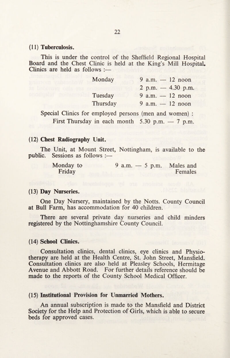(11) Tuberculosis. This is under the control of the Sheffield Regional Hospital Board and the Chest Clinic is held at the King’s Mill Hospital. Clinics are held as follows :— Monday 9 a.m. — 12 noon 2 p.m. — 4.30 p.m. Tuesday 9 a.m. — 12 noon Thursday 9 a.m. — 12 noon Special Clinics for employed persons (men and women) : First Thursday in each month 5.30 p.m. — 7 p.m. (12) Chest Radiography Unit. The Unit, at Mount Street, Nottingham, is available to the public. Sessions as follows :— Monday to 9 a.m. — 5 p.m. Males and Friday Females (13) Day Nurseries. One Day Nursery, maintained by the Notts. County Council at Bull Farm, has accommodation for 40 children. There are several private day nurseries and child minders registered by the Nottinghamshire County Council. (14) School Clinics. Consultation clinics, dental clinics, eye clinics and Physio¬ therapy are held at the Health Centre, St. John Street, Mansfield. Consultation clinics are also held at Pleasley Schools, Hermitage Avenue and Abbott Road. For further details reference should be made to the reports of the County School Medical Officer. (15) Institutional Provision for Unmarried Mothers. An annual subscription is made to the Mansfield and District Society for the Help and Protection of Girls, which is able to secure beds for approved cases.