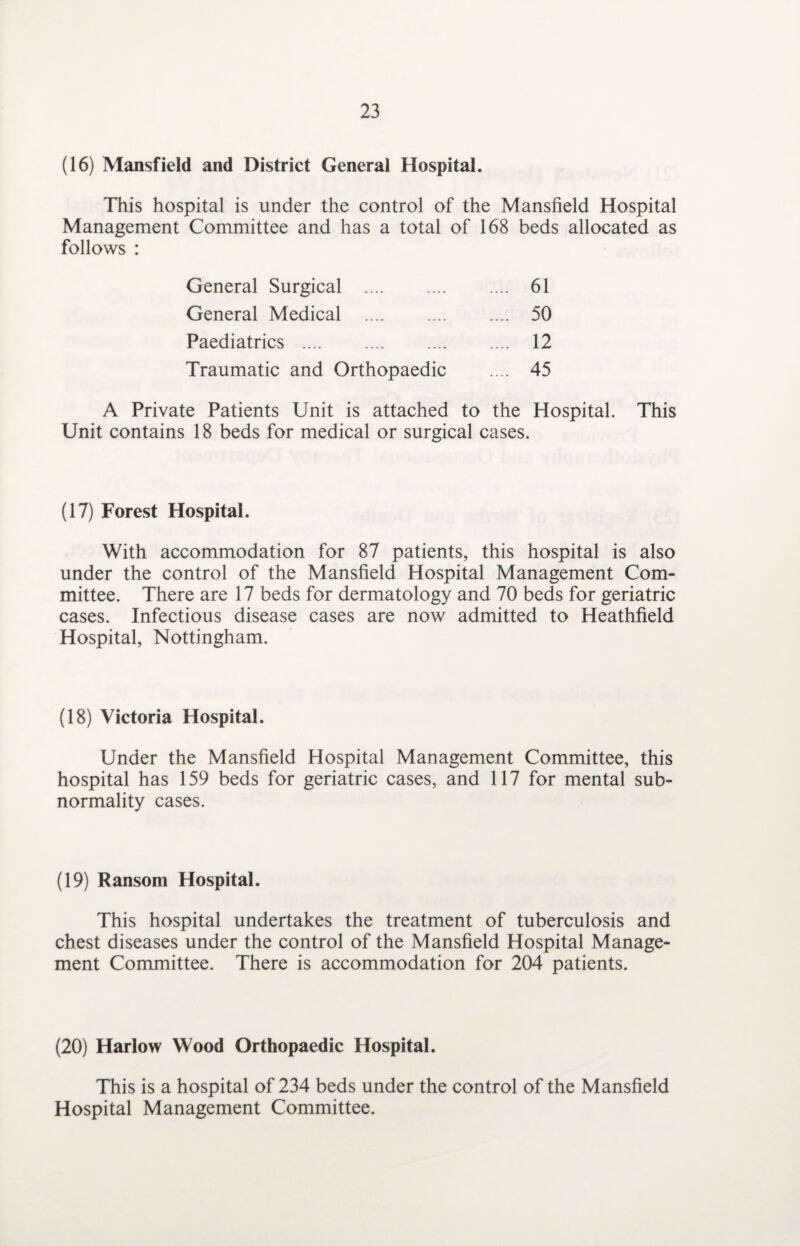 (16) Mansfield and District General Hospital. This hospital is under the control of the Mansfield Hospital Management Committee and has a total of 168 beds allocated as follows : General Surgical . General Medical . Paediatrics . Traumatic and Orthopaedic 61 50 12 45 A Private Patients Unit is attached to the Hospital. This Unit contains 18 beds for medical or surgical cases. (17) Forest Hospital. With accommodation for 87 patients, this hospital is also under the control of the Mansfield Hospital Management Com¬ mittee. There are 17 beds for dermatology and 70 beds for geriatric cases. Infectious disease cases are now admitted to Heathfield Hospital, Nottingham. (18) Victoria Hospital. Under the Mansfield Hospital Management Committee, this hospital has 159 beds for geriatric cases, and 117 for mental sub¬ normality cases. (19) Ransom Hospital. This hospital undertakes the treatment of tuberculosis and chest diseases under the control of the Mansfield Hospital Manage¬ ment Committee. There is accommodation for 204 patients. (20) Harlow Wood Orthopaedic Hospital. This is a hospital of 234 beds under the control of the Mansfield Hospital Management Committee.