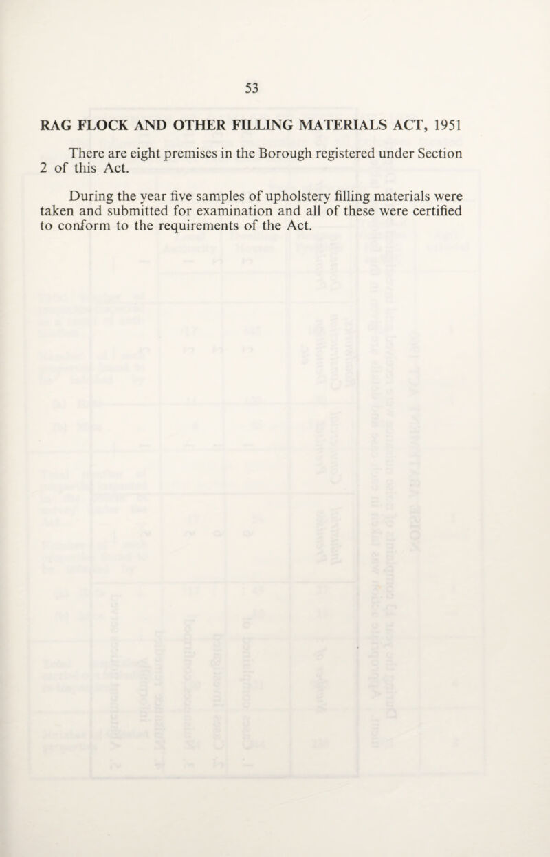 RAG FLOCK AND OTHER FILLING MATERIALS ACT, 1951 There are eight premises in the Borough registered under Section 2 of this Act. During the year five samples of upholstery filling materials were taken and submitted for examination and all of these were certified to conform to the requirements of the Act.