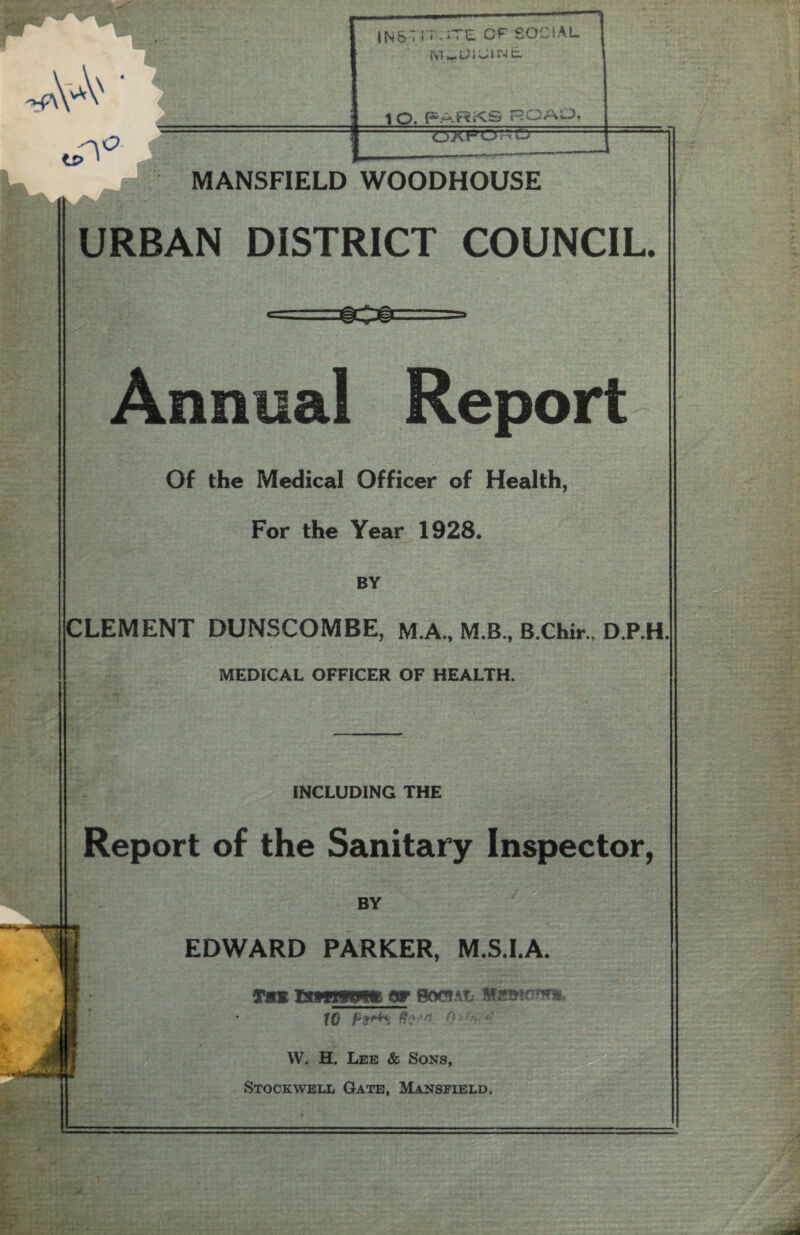 1 Q, ROALX OXFOnO MANSFIELD WOODHOUSE URBAN DISTRICT COUNCIL. Annual Report Of the Medical Officer of Health, For the Year 1928. BY CLEMENT DUNSCOMBE, M.A., M.B., B.Chir., D.P.H. MEDICAL OFFICER OF HEALTH. INCLUDING THE Report of the Sanitary Inspector, BY EDWARD PARKER, M.S.I.A. Tis Hiwiwtar social Memo*** 10 p9*+*i 8 W. H. Lee & Sons, Stockwell Gate, Mansfield.