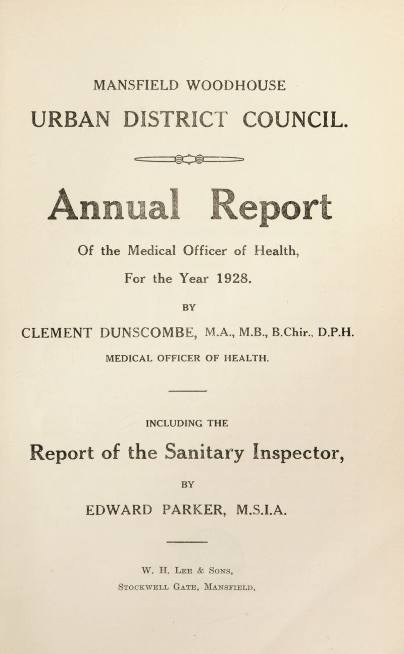 MANSFIELD WOODHOUSE URBAN DISTRICT COUNCIL. r---—, C~~----- Annual Report Of the Medical Officer of Health, For the Year 1928. BY CLEMENT DUNSCOMBE, M.A., M.B, B.Chir., D.P.H. MEDICAL OFFICER OF HEALTH. INCLUDING THE Report of the Sanitary Inspector, BY EDWARD PARKER, M.S.I.A. W. H. Lee & Sons, Stockwell Gate, Mansfield.