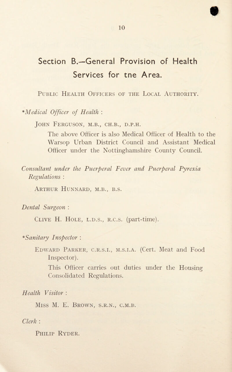 Section B.—General Provision of Health Services for tne Area. Public Health Officers of the Local Authority. * Medical Officer of Health : John Ferguson, m.b., ch.b., d.p.h. The above Officer is also Medical Officer of Health to the Warsop Urban District Council and Assistant Medical Officer under the Nottinghamshire County Council. Consultant under the Puerperal Fever and Puerperal Pyrexia Regulations : Arthur Hunnard, m.b., b.s. Dental Surgeon : Clive H. Hole, l.d.s., r.c.s. (part-time). * Sanitary Inspector : Edward Parker, c.r.s.i., m.s.i.a. (Cert. Meat and Food Inspector). This Officer carries out duties under the Housing o Consolidated Regulations. Health Visitor : Miss M. E. Brown, s.r.n., c.m.b. Clerk : Philip Ryder.