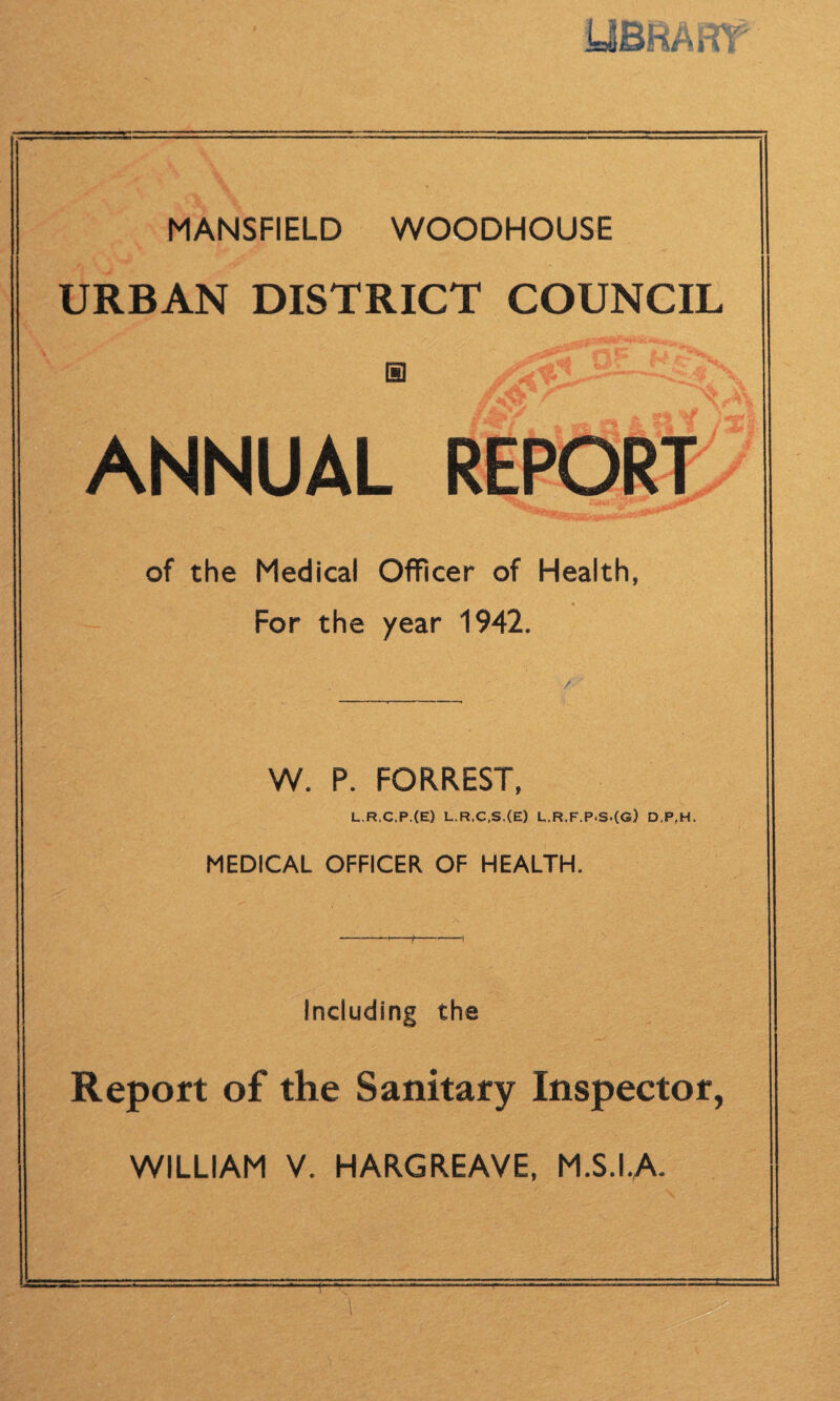 y&RAifr MANSFIELD WOODHOUSE URBAN DISTRICT COUNCIL ANNUAL REPORT of the Medical Officer of Health, For the year 1942. / W. P. FORREST, L.R.C.P.(E) L.R.C.S.(E) L.R.F.P.S.(G) D,P,H. MEDICAL OFFICER OF HEALTH. Including the Report of the Sanitary Inspector, WILLIAM V. HARGREAVE, M.S.IA \