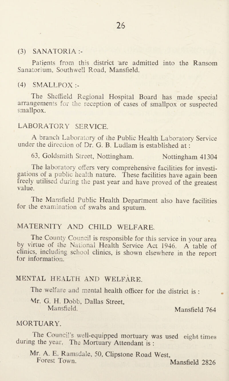 (3) SANATORIA :- Patients from this district are admitted into the Ransom Sanatorium, Southwell Road, Mansfield. (4) SMALLPOX :- The Sheffield Regional Hospital Board has made special arrangements for the reception of cases of smallpox or suspected smallpox. LABORATORY SERVICE. A branch Laboratory of the Public Health Laboratory Service under the direction of Dr. G. B. Ludlam is established at: 63, Goldsmith Street, Nottingham. Nottingham 41304 The laboratory offers very comprehensive facilities for investi¬ gations of a public health nature. These facilities have again been freely utilised during the past year and have proved of the greatest value. The Mansfield Public Health Department also have facilities for the examination of swabs and sputum. MATERNITY AND CHILD WELFARE, The County Council is responsible for this service in your area by virtue of the National Health Service Act 1946. A table of clinics, including school clinics, is shown elsewhere in the report for information. MENTAL HEALTH AND WELFARE. The welfare and mental health officer for the district is : Mr. G. H. Dobb, Dallas Street. Mansfield. Mansfield 764 MORTUARY. The Council's well-equipped mortuary was used eight times during the year. The Mortuary Attendant is : Mr. A. E. Ramsdale, 50, Clipstone Road West, Forest Town. Mansfield 2826