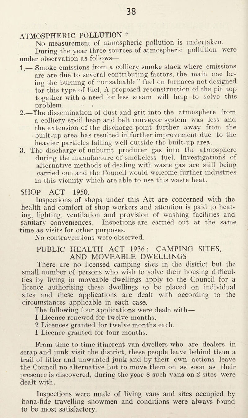 ATMOSPHERIC POLLUTION * No measurement of atmospheric pollution is undertaken. During the year three sources of atmospheric pollution were under observation as follows— 1 — Smoke emissions from a colliery smoke stack where emissions are are due to several contributing factors, the main one be¬ ing the burning of “unsaleable” fuel on furnaces not designed for this type of fuel. A proposed reconstruction of the pit top together with a need for less steam will help to solve this problem. 2. —The dissemination of dust and grit into the atmosphere from a colliery spoil heap and belt conveyor system was less and the extension of the discharge point further away from the built-up area has resulted in further improvement due to the heavier particles falling well outside the built-up area. 3. The discharge of unburnt producer gas into the atmosphere during the manufacture of smokeless fuel. Investigations of alternative methods of dealing with waste gas are still being carried out and the Council would welcome further industries in this vicinity which are able to use this waste heat. SHOP ACT 1950. Inspections of shops under this Act are concerned with the health and comfort of shop workers and attention is paid to heat¬ ing, lighting, ventilation and provision of washing facilities and sanitary conveniences. Inspctions are carried out at the same time as visits for other purposes. No contraventions were observed. PUBLIC HEALTH ACT 1936: CAMPING SITES, AND MOVEABLE DWELLINGS There are no licensed camping sites in the district but the small number of persons who wish to solve their housing difficul¬ ties by living in moveable dwellings apply to the Council for a licence authorising these dwellings to be placed on individual sites and these applications are dealt with according to the circumstances applicable in each case. The following four applications were dealt with — 1 Licence renewed for twelve months. 2 Licences granted for twelvemonths each. I Licence granted for four months. From time to time itinerent van dwellers who are dealers in scrap and junk visit the district, these people leave behind them a trail of litter and unwanted junk and by their own actions leave the Council no alternative but to move them on as soon as their presence is discovered, during the year 8 such vans on 2 sites were dealt with. Inspections were made of living vans and sites occupied by bona-fide travelling showmen and conditions were always found to be most satisfactory.