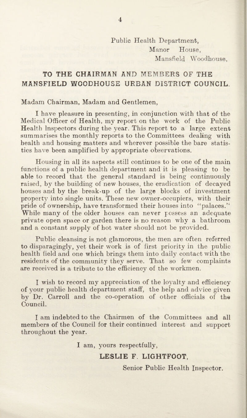 Public Health Department, Manor House, Mansfield Woodhouse, TO THE CHAIRMAN AND MEMBERS OF THE MANSFIELD WOODHOUSE URBAN DISTRICT COUNCIL. Madam Chairman, Madam and Gentlemen, I have pleasure in presenting, in conjunction with that of the Medical Officer of Health, my report on the work of the Public Health Inspectors during the year. This report to a large extent summarises the monthly reports to the Committees dealing with health and housing matters and wherever possible the bare statis¬ tics have been amplified by appropriate observations. Housing in all its aspects still continues to be one of the main functions of a public health department and it is pleasing to be able to record that the general standard is being continuously raised, by the building of new houses, the eradication of decayed houses and by the break-up of the large blocks of investment property into single units. These new owner-occupiers, with their pride of ownership, have transformed their houses into “palaces. While many of the older houses can never possess an adequate private open space or garden there is no reason why a bathroom and a constant supply of hot water should not be provided. Public cleansing is not glamorous, the men are often referred to disparagingly, yet their work is of first priority in the public health field and one which brings them into daily contact with the residents of the community they serve. That so few complaints are received is a tribute to the efficiency of the workmen. I wish to record my appreciation of the loyalty and efficiency of your public health department staff, the help and advice given by Dr. Carroll and the co-operation of other officials of the Council. I am indebted to the Chairmen of the Committees and all members of the Council for their continued interest and support throughout the year. I am, yours respectfully, LESLIE F. LIGHT'FOOT, Senior Public Health Inspector.