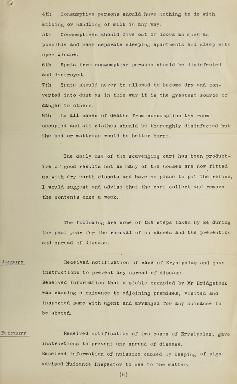 J J anuary February 4th Consumptive persons should have nothing to do with milking or handling of milk in any way, 5th Consumptives should live out of doors as much as possible and have separate sleeping apartments and sleep with open window, 6th Sputa from consumptive persons should be disinfected and destroyed* 7th Sputa should never be allowed to become dry and con¬ verted into dust as in this way it is the greatest source of danger to others* 8th In all cases of deaths from consumption the room occupied and all clothes should be thoroughly disinfected but the bed or mattress would be better burnt. The daily use of the scavenging cart has been product¬ ive of good results but as many of the houses are now fitted up with dry earth closets and have no place to put the refuse, I would suggest and advise that the cart collect and remove the contents once a week. The following are some of the steps taken by me during the past year for the removal of nuisances and the prevention and spread of disease* Received notification of case of Erysipelas and gave instructions to prevent any spread of disease. Received information that a stable occupied by Mr Bridgstock was causing a nuisance to adjoining premises, visited and inspected same with agent and arranged for any nuisance to be abated* Received notification of two cases of Erysipelas, gave instructions to prevent any spread of disease. Received information of nuisance caused by keeping of pigs advised Nuisance Inspector to see to the matter. (6)